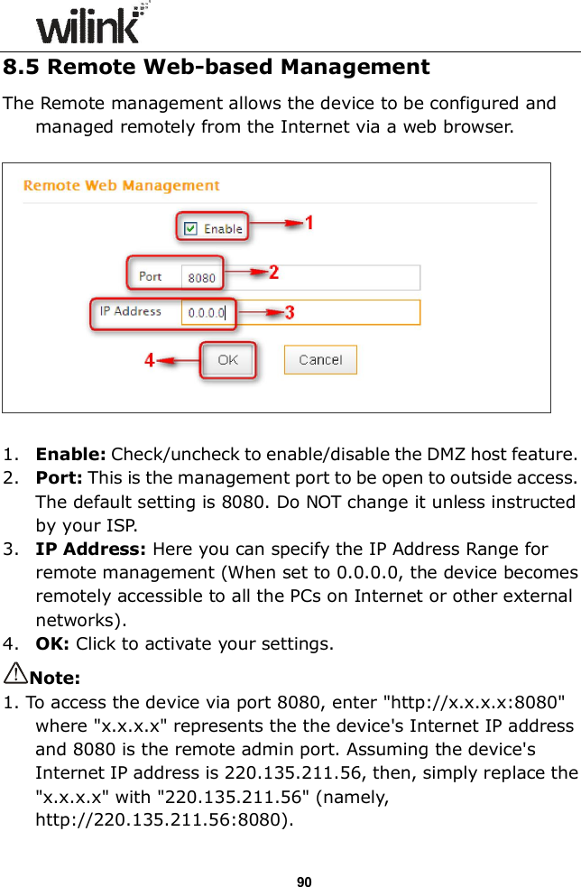                  90 8.5 Remote Web-based Management The Remote management allows the device to be configured and managed remotely from the Internet via a web browser.      1. Enable: Check/uncheck to enable/disable the DMZ host feature. 2. Port: This is the management port to be open to outside access. The default setting is 8080. Do NOT change it unless instructed by your ISP. 3. IP Address: Here you can specify the IP Address Range for remote management (When set to 0.0.0.0, the device becomes remotely accessible to all the PCs on Internet or other external networks). 4. OK: Click to activate your settings. Note:   1. To access the device via port 8080, enter "http://x.x.x.x:8080" where "x.x.x.x" represents the the device's Internet IP address and 8080 is the remote admin port. Assuming the device's Internet IP address is 220.135.211.56, then, simply replace the "x.x.x.x" with "220.135.211.56" (namely, http://220.135.211.56:8080). 