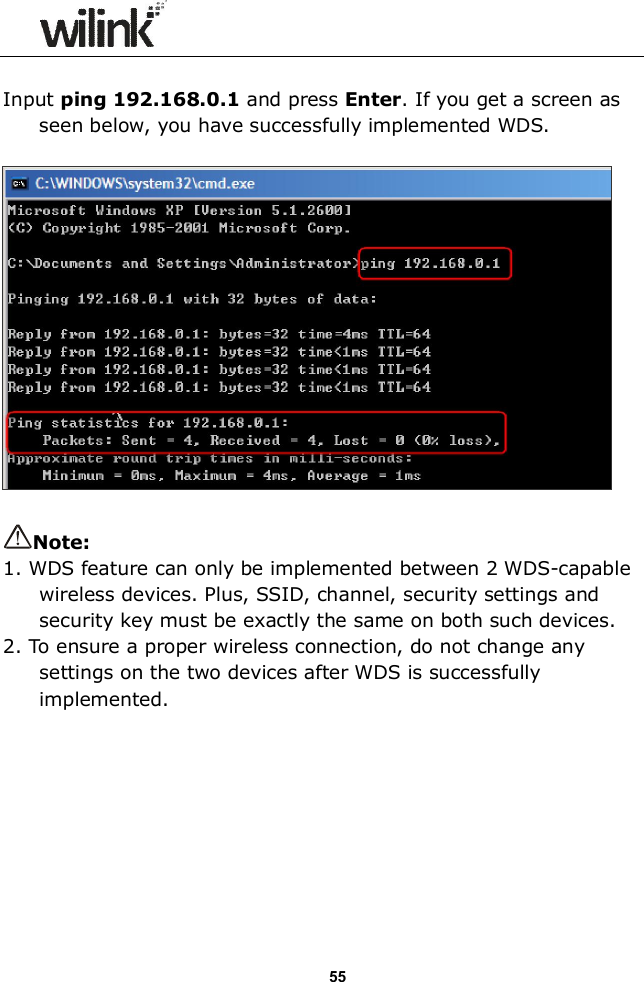                  55  Input ping 192.168.0.1 and press Enter. If you get a screen as seen below, you have successfully implemented WDS.    Note:   1. WDS feature can only be implemented between 2 WDS-capable wireless devices. Plus, SSID, channel, security settings and security key must be exactly the same on both such devices. 2. To ensure a proper wireless connection, do not change any settings on the two devices after WDS is successfully implemented.         