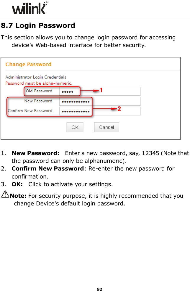                  92 8.7 Login Password This section allows you to change login password for accessing device&rsquo;s Web-based interface for better security.    1. New Password:    Enter a new password, say, 12345 (Note that the password can only be alphanumeric). 2. Confirm New Password: Re-enter the new password for confirmation. 3. OK:    Click to activate your settings. Note: For security purpose, it is highly recommended that you change Device's default login password. 