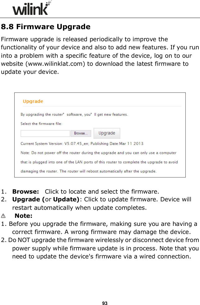                  93 8.8 Firmware Upgrade Firmware upgrade is released periodically to improve the functionality of your device and also to add new features. If you run into a problem with a specific feature of the device, log on to our website (www.wilinklat.com) to download the latest firmware to update your device.      1. Browse:   Click to locate and select the firmware. 2. Upgrade (or Update): Click to update firmware. Device will restart automatically when update completes.  Note:   1. Before you upgrade the firmware, making sure you are having a correct firmware. A wrong firmware may damage the device. 2. Do NOT upgrade the firmware wirelessly or disconnect device from power supply while firmware update is in process. Note that you need to update the device's firmware via a wired connection. 