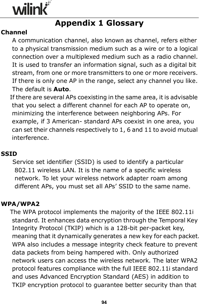                  94 Appendix 1 Glossary Channel A communication channel, also known as channel, refers either to a physical transmission medium such as a wire or to a logical connection over a multiplexed medium such as a radio channel. It is used to transfer an information signal, such as a digital bit stream, from one or more transmitters to one or more receivers. If there is only one AP in the range, select any channel you like. The default is Auto. If there are several APs coexisting in the same area, it is advisable that you select a different channel for each AP to operate on, minimizing the interference between neighboring APs. For example, if 3 American- standard APs coexist in one area, you can set their channels respectively to 1, 6 and 11 to avoid mutual interference.  SSID   Service set identifier (SSID) is used to identify a particular 802.11 wireless LAN. It is the name of a specific wireless network. To let your wireless network adapter roam among different APs, you must set all APs&rsquo; SSID to the same name.  WPA/WPA2 The WPA protocol implements the majority of the IEEE 802.11i standard. It enhances data encryption through the Temporal Key Integrity Protocol (TKIP) which is a 128-bit per-packet key, meaning that it dynamically generates a new key for each packet. WPA also includes a message integrity check feature to prevent data packets from being hampered with. Only authorized network users can access the wireless network. The later WPA2 protocol features compliance with the full IEEE 802.11i standard and uses Advanced Encryption Standard (AES) in addition to TKIP encryption protocol to guarantee better security than that 