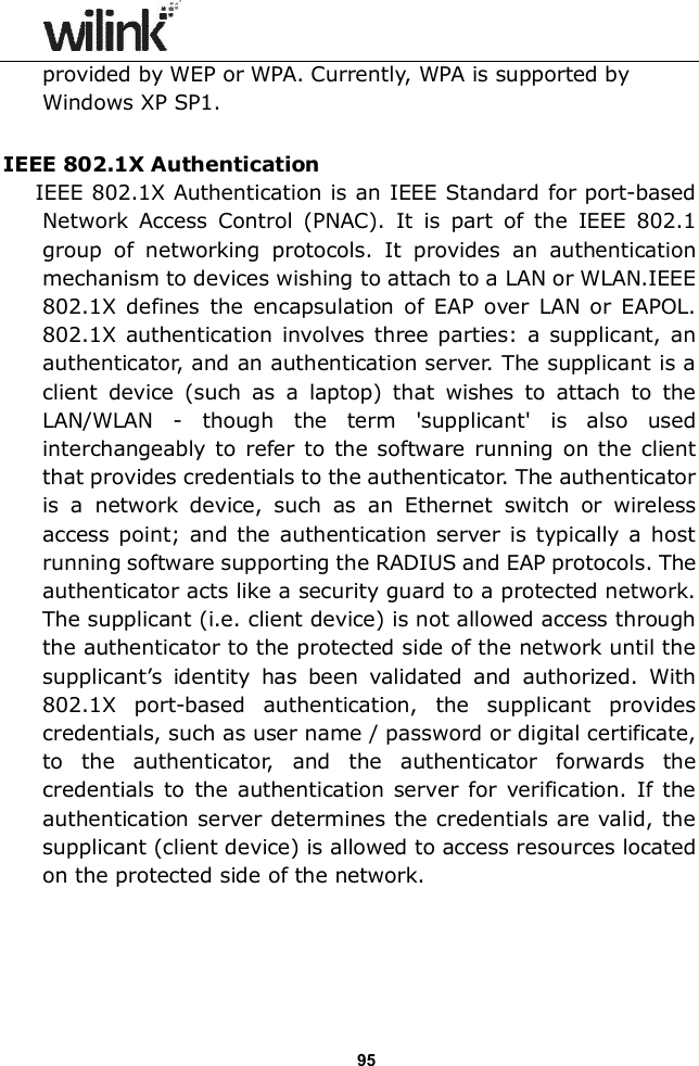                  95 provided by WEP or WPA. Currently, WPA is supported by Windows XP SP1.  IEEE 802.1X Authentication IEEE 802.1X Authentication is an IEEE Standard for port-based Network  Access  Control  (PNAC).  It  is  part  of  the  IEEE  802.1 group  of  networking  protocols.  It  provides  an  authentication mechanism to devices wishing to attach to a LAN or WLAN.IEEE 802.1X defines  the  encapsulation  of  EAP  over  LAN  or  EAPOL. 802.1X authentication involves three parties: a  supplicant,  an authenticator, and an authentication server. The supplicant is a client  device  (such  as  a  laptop)  that  wishes  to  attach  to  the LAN/WLAN  -  though  the  term  'supplicant'  is  also  used interchangeably  to  refer  to  the software  running  on the  client that provides credentials to the authenticator. The authenticator is  a  network  device,  such  as  an  Ethernet  switch  or  wireless access  point; and the authentication server is typically  a  host running software supporting the RADIUS and EAP protocols. The authenticator acts like a security guard to a protected network. The supplicant (i.e. client device) is not allowed access through the authenticator to the protected side of the network until the supplicant&rsquo;s  identity  has  been  validated  and  authorized.  With 802.1X  port-based  authentication,  the  supplicant  provides credentials, such as user name / password or digital certificate, to  the  authenticator,  and  the  authenticator  forwards  the credentials  to  the  authentication server  for  verification.  If  the authentication server determines the credentials are valid, the supplicant (client device) is allowed to access resources located on the protected side of the network.     