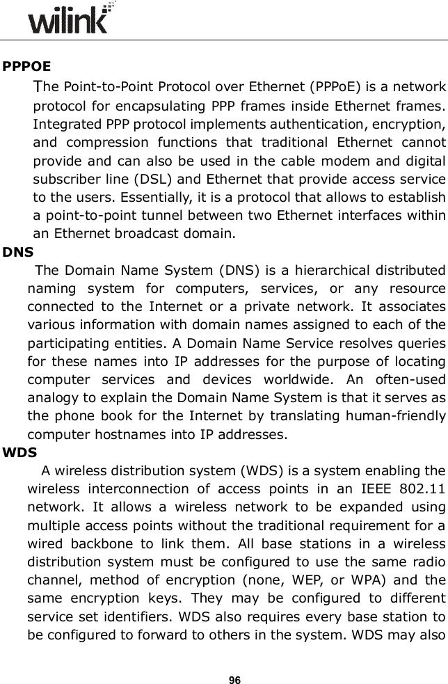                  96  PPPOE The Point-to-Point Protocol over Ethernet (PPPoE) is a network protocol for encapsulating PPP frames inside Ethernet frames. Integrated PPP protocol implements authentication, encryption, and  compression  functions  that  traditional  Ethernet  cannot provide and can also be used in the cable modem and digital subscriber line (DSL) and Ethernet that provide access service to the users. Essentially, it is a protocol that allows to establish a point-to-point tunnel between two Ethernet interfaces within an Ethernet broadcast domain. DNS       The Domain Name System (DNS) is a hierarchical distributed naming  system  for  computers,  services,  or  any  resource connected  to  the  Internet  or  a  private  network.  It  associates various information with domain names assigned to each of the participating entities. A Domain Name Service resolves queries for these names into  IP addresses  for  the purpose  of locating computer  services  and  devices  worldwide.  An  often-used analogy to explain the Domain Name System is that it serves as the phone  book for the Internet by translating human-friendly computer hostnames into IP addresses.   WDS             A wireless distribution system (WDS) is a system enabling the wireless  interconnection  of  access  points  in  an  IEEE  802.11 network.  It  allows  a  wireless  network  to  be  expanded  using multiple access points without the traditional requirement for a wired  backbone  to  link  them.  All  base  stations  in  a  wireless distribution system must be  configured  to use the same  radio channel,  method  of  encryption  (none,  WEP,  or  WPA)  and  the same  encryption  keys.  They  may  be  configured  to  different service set identifiers. WDS also requires every base station to be configured to forward to others in the system. WDS may also 