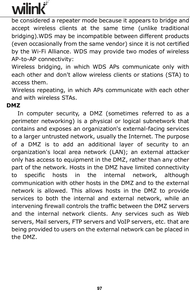                  97 be considered a repeater mode because it appears to bridge and accept  wireless  clients  at  the  same  time  (unlike  traditional bridging).WDS may be incompatible between different products (even occasionally from the same vendor) since it is not certified by the Wi-Fi Alliance. WDS may provide two modes of wireless AP-to-AP connectivity: Wireless  bridging,  in  which  WDS  APs  communicate  only  with each other and don't allow wireless clients or stations (STA) to access them. Wireless repeating, in which APs communicate with each other and with wireless STAs.  DMZ             In  computer  security,  a  DMZ  (sometimes  referred  to  as  a perimeter networking) is a physical or logical subnetwork that contains and exposes an organization's external-facing services to a larger untrusted network, usually the Internet. The purpose of  a  DMZ  is  to  add  an  additional  layer  of  security  to  an organization's  local  area  network  (LAN);  an  external  attacker only has access to equipment in the DMZ, rather than any other part of the network. Hosts in the DMZ have limited connectivity to  specific  hosts  in  the  internal  network,  although communication with other hosts in the DMZ and to the external network  is  allowed.  This  allows  hosts  in  the  DMZ  to  provide services  to  both  the  internal  and  external  network,  while  an intervening firewall controls the traffic between the DMZ servers and  the  internal  network  clients.  Any  services  such  as  Web servers, Mail servers, FTP servers and VoIP servers, etc. that are being provided to users on the external network can be placed in the DMZ.    
