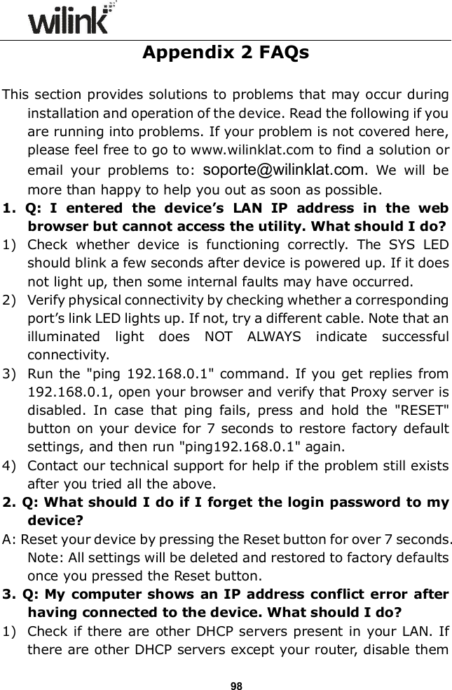                  98 Appendix 2 FAQs  This section provides solutions to problems that may occur during installation and operation of the device. Read the following if you are running into problems. If your problem is not covered here, please feel free to go to www.wilinklat.com to find a solution or email  your  problems  to:  soporte@wilinklat.com.  We  will  be more than happy to help you out as soon as possible. 1.  Q:  I  entered  the  device&rsquo;s  LAN  IP  address  in  the  web browser but cannot access the utility. What should I do? 1) Check  whether  device  is  functioning  correctly.  The  SYS  LED should blink a few seconds after device is powered up. If it does not light up, then some internal faults may have occurred. 2) Verify physical connectivity by checking whether a corresponding port&rsquo;s link LED lights up. If not, try a different cable. Note that an illuminated  light  does  NOT  ALWAYS  indicate  successful connectivity. 3) Run the "ping 192.168.0.1" command. If you get replies from 192.168.0.1, open your browser and verify that Proxy server is disabled.  In  case  that  ping  fails,  press and  hold  the  "RESET" button on your device for 7 seconds to restore  factory default settings, and then run "ping192.168.0.1" again. 4) Contact our technical support for help if the problem still exists after you tried all the above. 2. Q: What should I do if I forget the login password to my device? A: Reset your device by pressing the Reset button for over 7 seconds. Note: All settings will be deleted and restored to factory defaults once you pressed the Reset button. 3. Q: My computer shows  an IP address conflict error  after having connected to the device. What should I do? 1) Check if there  are other DHCP servers present in your LAN. If there are other DHCP servers except your router, disable them 