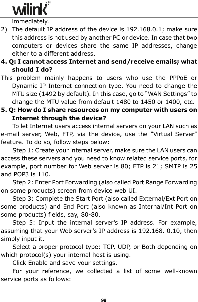                  99 immediately. 2) The default IP address of the device is 192.168.0.1; make sure this address is not used by another PC or device. In case that two computers  or  devices  share  the  same  IP  addresses,  change either to a different address. 4. Q: I cannot access Internet and send/receive emails; what should I do? This  problem  mainly  happens  to  users  who  use  the  PPPoE  or Dynamic IP Internet  connection type. You need to change the MTU size (1492 by default). In this case, go to &ldquo;WAN Settings&rdquo; to change the MTU value from default 1480 to 1450 or 1400, etc.     5. Q: How do I share resources on my computer with users on Internet through the device? To let Internet users access internal servers on your LAN such as e-mail  server,  Web,  FTP,  via  the  device,  use  the  "Virtual  Server" feature. To do so, follow steps below: Step 1: Create your internal server, make sure the LAN users can access these servers and you need to know related service ports, for example, port number for Web server is 80; FTP is 21; SMTP is 25 and POP3 is 110. Step 2: Enter Port Forwarding (also called Port Range Forwarding on some products) screen from device web UI. Step 3: Complete the Start Port (also called External/Ext Port on some products) and End Port  (also known as Internal/Int  Port  on some products) fields, say, 80-80. Step  5:  Input  the  internal  server&rsquo;s  IP  address.  For  example, assuming that your Web server&rsquo;s IP address is 192.168. 0.10, then simply input it. Select a proper protocol type: TCP, UDP, or Both depending on which protocol(s) your internal host is using. Click Enable and save your settings. For  your  reference,  we  collected  a  list  of  some  well-known service ports as follows: 