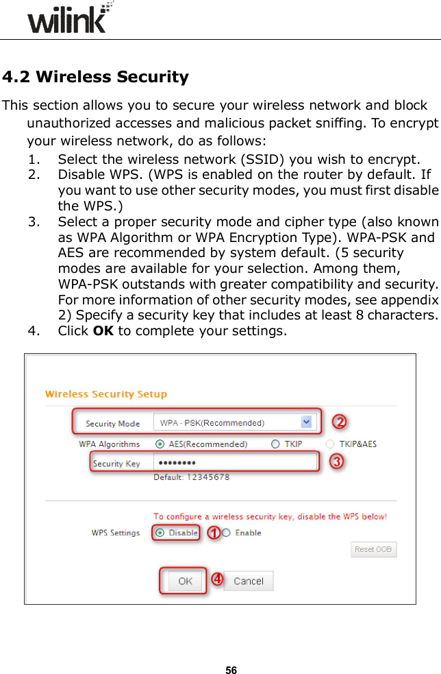                  56  4.2 Wireless Security This section allows you to secure your wireless network and block unauthorized accesses and malicious packet sniffing. To encrypt your wireless network, do as follows: 1. Select the wireless network (SSID) you wish to encrypt. 2. Disable WPS. (WPS is enabled on the router by default. If you want to use other security modes, you must first disable the WPS.) 3. Select a proper security mode and cipher type (also known as WPA Algorithm or WPA Encryption Type). WPA-PSK and AES are recommended by system default. (5 security modes are available for your selection. Among them, WPA-PSK outstands with greater compatibility and security. For more information of other security modes, see appendix 2) Specify a security key that includes at least 8 characters. 4. Click OK to complete your settings.    