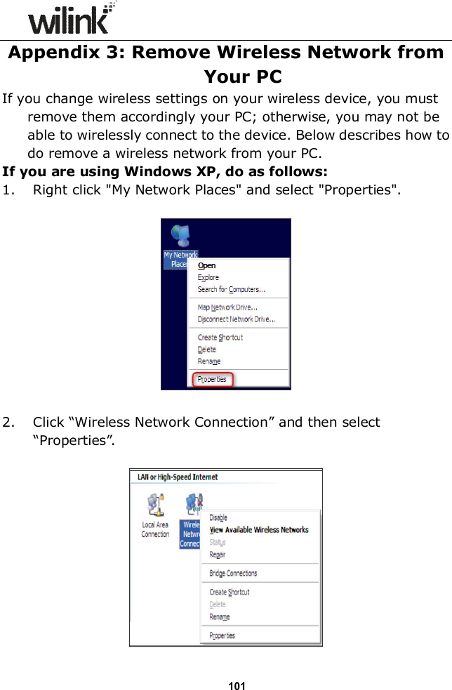                  101Appendix 3: Remove Wireless Network from Your PC If you change wireless settings on your wireless device, you must remove them accordingly your PC; otherwise, you may not be able to wirelessly connect to the device. Below describes how to do remove a wireless network from your PC. If you are using Windows XP, do as follows: 1. Right click "My Network Places" and select "Properties".    2. Click &ldquo;Wireless Network Connection&rdquo; and then select &ldquo;Properties&rdquo;.   