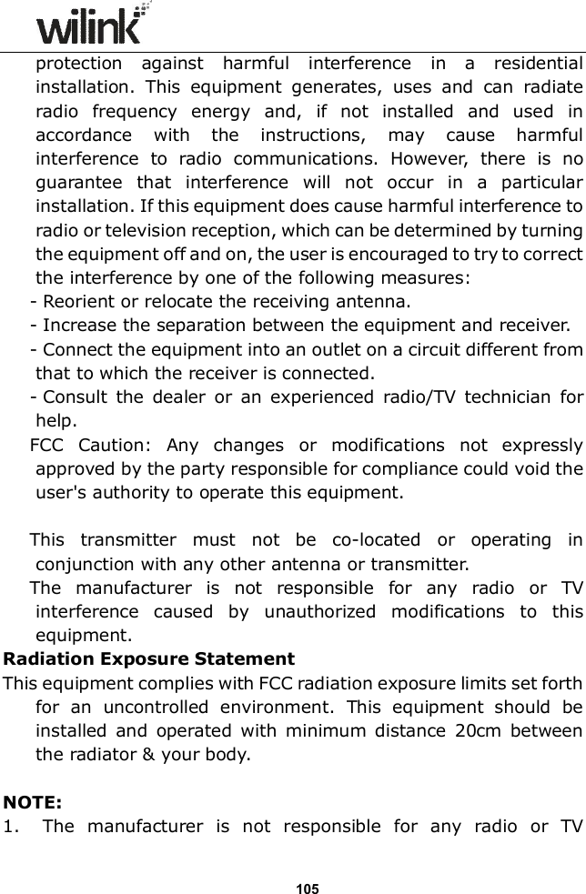                  105protection  against  harmful  interference  in  a  residential installation.  This  equipment  generates,  uses  and  can  radiate radio  frequency  energy  and,  if  not  installed  and  used  in accordance  with  the  instructions,  may  cause  harmful interference  to  radio  communications.  However,  there  is  no guarantee  that  interference  will  not  occur  in  a  particular installation. If this equipment does cause harmful interference to radio or television reception, which can be determined by turning the equipment off and on, the user is encouraged to try to correct the interference by one of the following measures: - Reorient or relocate the receiving antenna. - Increase the separation between the equipment and receiver. - Connect the equipment into an outlet on a circuit different from that to which the receiver is connected. - Consult  the  dealer  or  an  experienced  radio/TV  technician  for help. FCC  Caution:  Any  changes  or  modifications  not  expressly approved by the party responsible for compliance could void the user's authority to operate this equipment.  This  transmitter  must  not  be  co-located  or  operating  in conjunction with any other antenna or transmitter. The  manufacturer  is  not  responsible  for  any  radio  or  TV interference  caused  by  unauthorized  modifications  to  this equipment. Radiation Exposure Statement This equipment complies with FCC radiation exposure limits set forth for  an  uncontrolled  environment.  This  equipment  should  be installed  and  operated  with  minimum  distance  20cm  between the radiator &amp; your body.  NOTE: 1. The  manufacturer  is  not  responsible  for  any  radio  or  TV 
