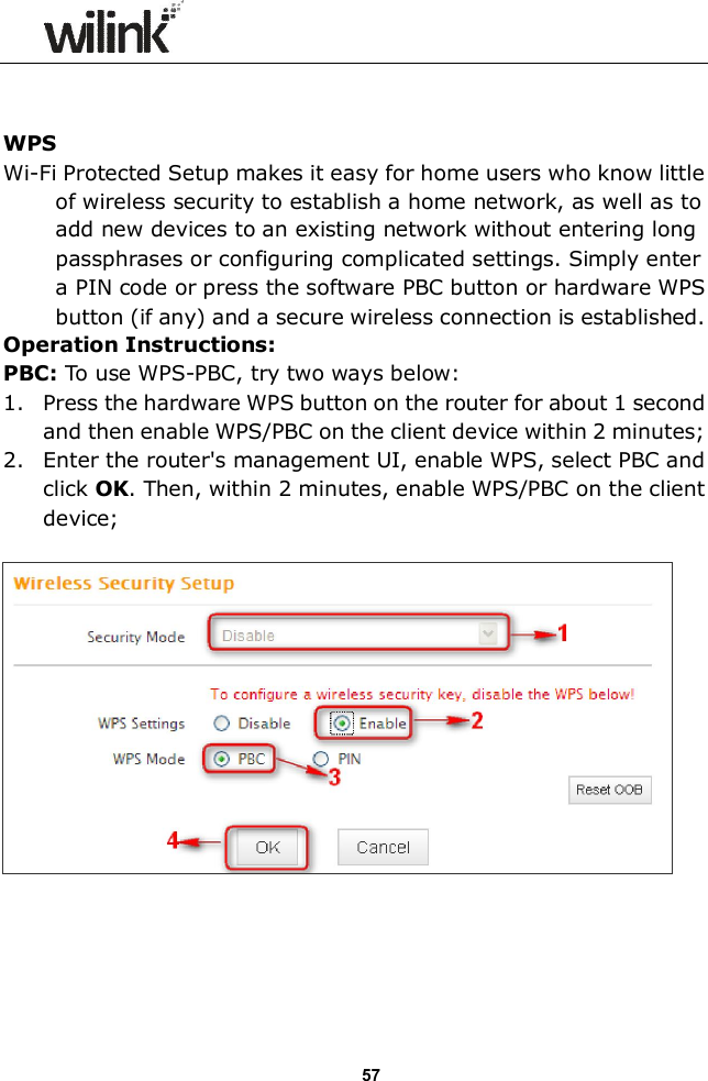                  57   WPS Wi-Fi Protected Setup makes it easy for home users who know little of wireless security to establish a home network, as well as to add new devices to an existing network without entering long passphrases or configuring complicated settings. Simply enter a PIN code or press the software PBC button or hardware WPS button (if any) and a secure wireless connection is established.   Operation Instructions: PBC: To use WPS-PBC, try two ways below: 1. Press the hardware WPS button on the router for about 1 second and then enable WPS/PBC on the client device within 2 minutes; 2. Enter the router's management UI, enable WPS, select PBC and click OK. Then, within 2 minutes, enable WPS/PBC on the client device;       