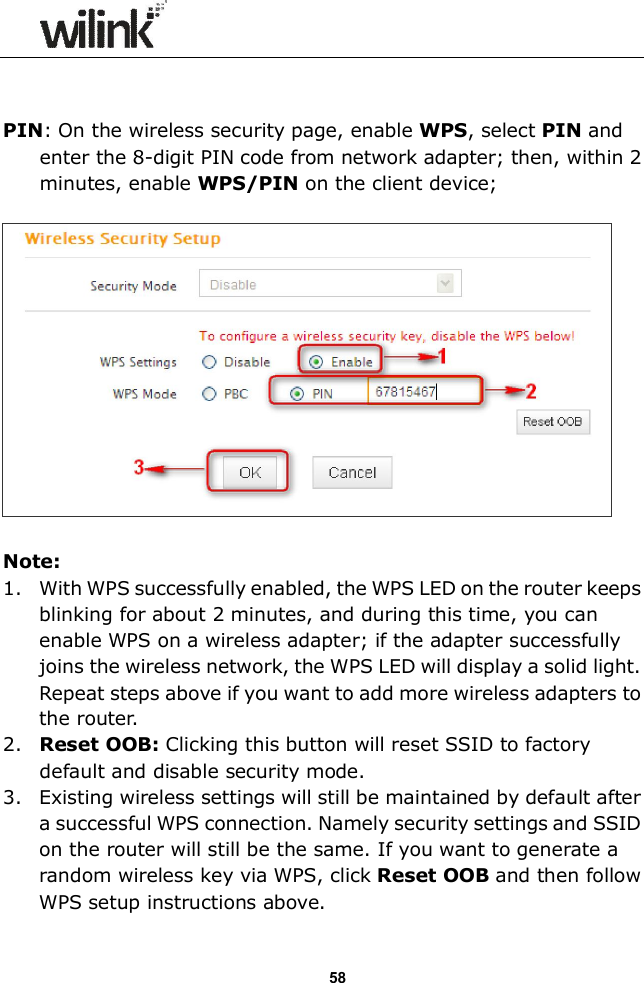                  58   PIN: On the wireless security page, enable WPS, select PIN and enter the 8-digit PIN code from network adapter; then, within 2 minutes, enable WPS/PIN on the client device;    Note: 1. With WPS successfully enabled, the WPS LED on the router keeps blinking for about 2 minutes, and during this time, you can enable WPS on a wireless adapter; if the adapter successfully joins the wireless network, the WPS LED will display a solid light. Repeat steps above if you want to add more wireless adapters to the router. 2. Reset OOB: Clicking this button will reset SSID to factory default and disable security mode. 3. Existing wireless settings will still be maintained by default after a successful WPS connection. Namely security settings and SSID on the router will still be the same. If you want to generate a random wireless key via WPS, click Reset OOB and then follow WPS setup instructions above. 