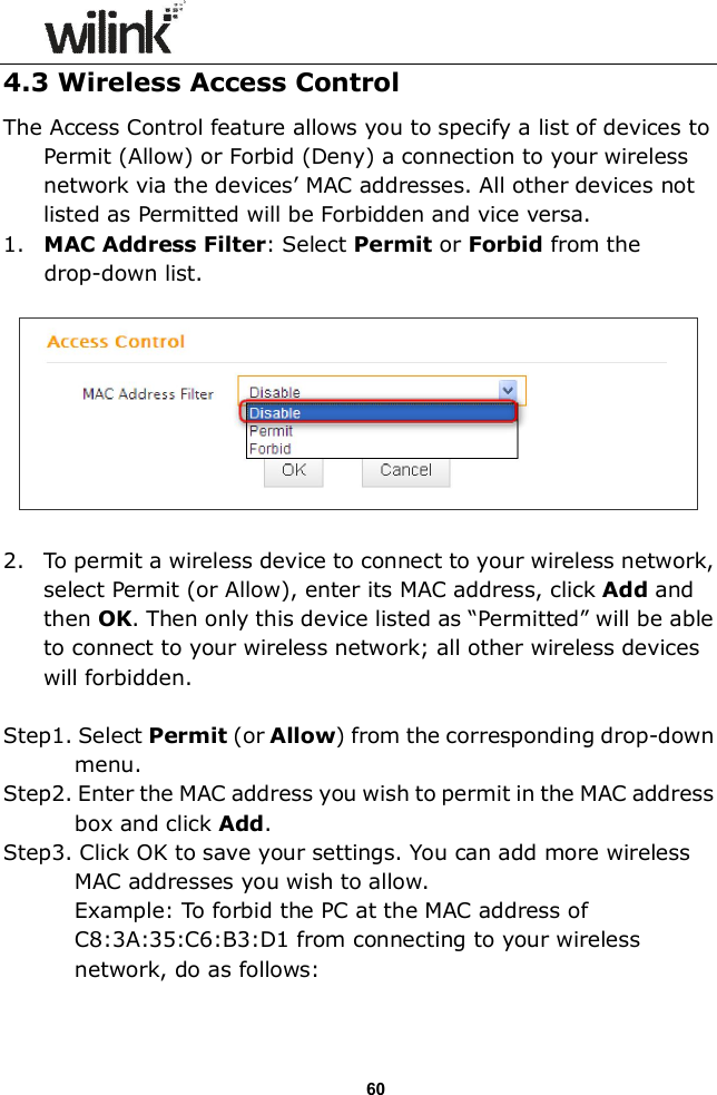                  60 4.3 Wireless Access Control The Access Control feature allows you to specify a list of devices to Permit (Allow) or Forbid (Deny) a connection to your wireless network via the devices&rsquo; MAC addresses. All other devices not listed as Permitted will be Forbidden and vice versa. 1. MAC Address Filter: Select Permit or Forbid from the drop-down list.    2. To permit a wireless device to connect to your wireless network, select Permit (or Allow), enter its MAC address, click Add and then OK. Then only this device listed as &ldquo;Permitted&rdquo; will be able to connect to your wireless network; all other wireless devices will forbidden.    Step1. Select Permit (or Allow) from the corresponding drop-down menu. Step2. Enter the MAC address you wish to permit in the MAC address box and click Add. Step3. Click OK to save your settings. You can add more wireless MAC addresses you wish to allow.   Example: To forbid the PC at the MAC address of C8:3A:35:C6:B3:D1 from connecting to your wireless network, do as follows: 