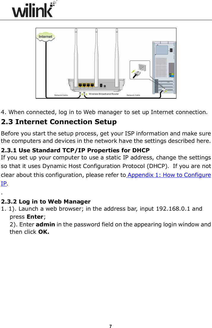                     7   4. When connected, log in to Web manager to set up Internet connection. 2.3 Internet Connection Setup Before you start the setup process, get your ISP information and make sure the computers and devices in the network have the settings described here. 2.3.1 Use Standard TCP/IP Properties for DHCP If you set up your computer to use a static IP address, change the settings so that it uses Dynamic Host Configuration Protocol (DHCP). If you are not clear about this configuration, please refer to Appendix 1: How to Configure IP. . 2.3.2 Log in to Web Manager 1. 1). Launch a web browser; in the address bar, input 192.168.0.1 and press Enter; 2). Enter admin in the password field on the appearing login window and then click OK.  