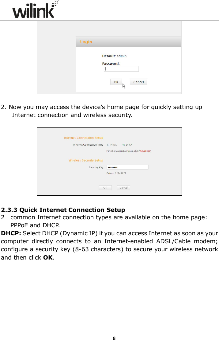                      8  2. Now you may access the device&rsquo;s home page for quickly setting up Internet connection and wireless security.    2.3.3 Quick Internet Connection Setup 2  common Internet connection types are available on the home page: PPPoE and DHCP. DHCP: Select DHCP (Dynamic IP) if you can access Internet as soon as your computer  directly  connects  to  an  Internet-enabled  ADSL/Cable  modem; configure a security key (8-63 characters) to secure your wireless network and then click OK.  
