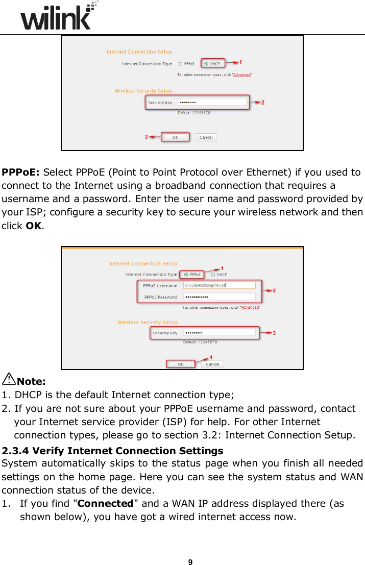                      9  PPPoE: Select PPPoE (Point to Point Protocol over Ethernet) if you used to connect to the Internet using a broadband connection that requires a username and a password. Enter the user name and password provided by your ISP; configure a security key to secure your wireless network and then click OK.   Note: 1. DHCP is the default Internet connection type; 2. If you are not sure about your PPPoE username and password, contact your Internet service provider (ISP) for help. For other Internet connection types, please go to section 3.2: Internet Connection Setup.   2.3.4 Verify Internet Connection Settings System automatically skips to the status page when you finish all needed settings on the home page. Here you can see the system status and WAN connection status of the device. 1. If you find "Connected" and a WAN IP address displayed there (as shown below), you have got a wired internet access now.  