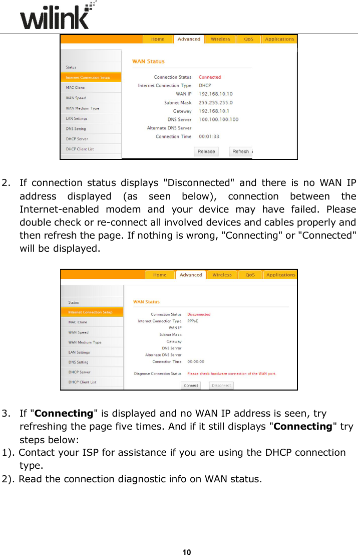                      10   2. If connection status displays  "Disconnected"  and  there  is  no WAN  IP address  displayed  (as  seen  below),  connection  between  the Internet-enabled  modem  and  your  device  may  have  failed.  Please double check or re-connect all involved devices and cables properly and then refresh the page. If nothing is wrong, "Connecting" or "Connected" will be displayed.    3. If "Connecting" is displayed and no WAN IP address is seen, try refreshing the page five times. And if it still displays "Connecting" try steps below: 1). Contact your ISP for assistance if you are using the DHCP connection type. 2). Read the connection diagnostic info on WAN status.  