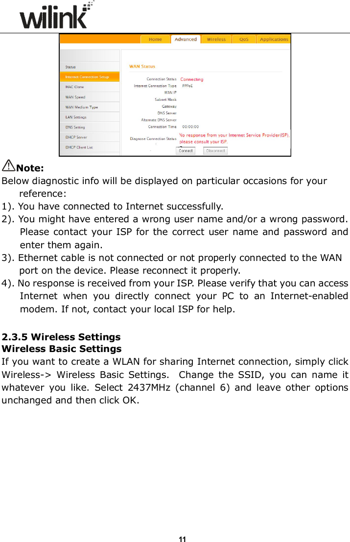                      11 Note: Below diagnostic info will be displayed on particular occasions for your reference: 1). You have connected to Internet successfully. 2). You might have entered a wrong user name and/or a wrong password. Please contact your ISP for the correct user name and password and enter them again. 3). Ethernet cable is not connected or not properly connected to the WAN port on the device. Please reconnect it properly. 4). No response is received from your ISP. Please verify that you can access Internet  when  you  directly  connect  your  PC  to  an  Internet-enabled modem. If not, contact your local ISP for help.  2.3.5 Wireless Settings Wireless Basic Settings If you want to create a WLAN for sharing Internet connection, simply click Wireless->  Wireless  Basic  Settings.    Change  the  SSID,  you  can  name  it whatever  you  like.  Select  2437MHz  (channel  6)  and  leave  other  options unchanged and then click OK. 