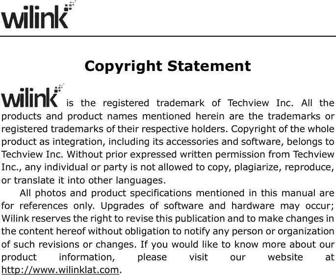                      Copyright Statement is  the  registered  trademark  of  Techview  Inc.  All  the products and product names  mentioned herein are  the trademarks  or registered trademarks of their respective holders. Copyright of the whole product as integration, including its accessories and software, belongs to Techview Inc. Without prior expressed written permission from Techview Inc., any individual or party is not allowed to copy, plagiarize, reproduce, or translate it into other languages. All photos and product specifications mentioned in this manual are for  references  only.  Upgrades  of  software  and  hardware  may  occur; Wilink reserves the right to revise this publication and to make changes in the content hereof without obligation to notify any person or organization of such revisions or changes. If you would like to know more about our product  information,  please  visit  our  website  at http://www.wilinklat.com.                    