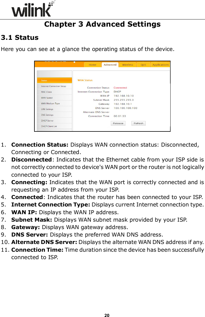                      20 Chapter 3 Advanced Settings 3.1 Status Here you can see at a glance the operating status of the device.    1. Connection Status: Displays WAN connection status: Disconnected, Connecting or Connected. 2. Disconnected: Indicates that the Ethernet cable from your ISP side is not correctly connected to device's WAN port or the router is not logically connected to your ISP. 3. Connecting: Indicates that the WAN port is correctly connected and is requesting an IP address from your ISP. 4. Connected: Indicates that the router has been connected to your ISP. 5. Internet Connection Type: Displays current Internet connection type. 6. WAN IP: Displays the WAN IP address. 7. Subnet Mask: Displays WAN subnet mask provided by your ISP. 8. Gateway: Displays WAN gateway address. 9. DNS Server: Displays the preferred WAN DNS address. 10. Alternate DNS Server: Displays the alternate WAN DNS address if any. 11. Connection Time: Time duration since the device has been successfully connected to ISP. 