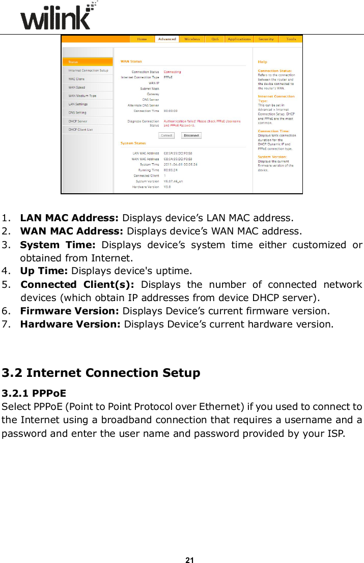                     21   1. LAN MAC Address: Displays device&rsquo;s LAN MAC address. 2. WAN MAC Address: Displays device&rsquo;s WAN MAC address. 3. System  Time:  Displays  device&rsquo;s  system  time  either  customized  or obtained from Internet. 4. Up Time: Displays device's uptime. 5. Connected  Client(s):  Displays  the  number  of  connected  network devices (which obtain IP addresses from device DHCP server). 6. Firmware Version: Displays Device&rsquo;s current firmware version. 7. Hardware Version: Displays Device&rsquo;s current hardware version.   3.2 Internet Connection Setup 3.2.1 PPPoE Select PPPoE (Point to Point Protocol over Ethernet) if you used to connect to the Internet using a broadband connection that requires a username and a password and enter the user name and password provided by your ISP. 