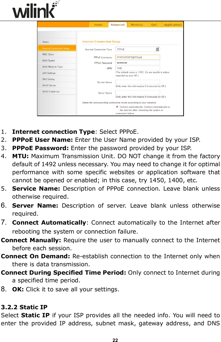                      22   1. Internet connection Type: Select PPPoE.   2. PPPoE User Name: Enter the User Name provided by your ISP.   3. PPPoE Password: Enter the password provided by your ISP. 4. MTU: Maximum Transmission Unit. DO NOT change it from the factory default of 1492 unless necessary. You may need to change it for optimal performance with  some  specific  websites  or application software that cannot be opened or enabled; in this case, try 1450, 1400, etc. 5. Service  Name:  Description  of PPPoE connection.  Leave  blank unless otherwise required. 6.  Server  Name:  Description  of  server.  Leave  blank  unless  otherwise required. 7.  Connect Automatically: Connect  automatically to the Internet after rebooting the system or connection failure. Connect Manually: Require the user to manually connect to the Internet before each session. Connect On Demand: Re-establish connection to the Internet only when there is data transmission. Connect During Specified Time Period: Only connect to Internet during a specified time period. 8.  OK: Click it to save all your settings.  3.2.2 Static IP Select Static IP if your ISP provides all the needed info. You will need to enter the  provided IP address, subnet  mask, gateway address,  and  DNS 