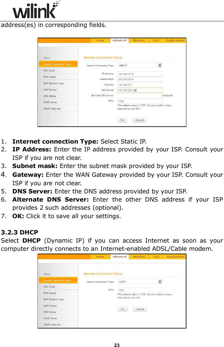                     23 address(es) in corresponding fields.      1. Internet connection Type: Select Static IP. 2. IP Address: Enter the IP address provided by your ISP. Consult your ISP if you are not clear. 3. Subnet mask: Enter the subnet mask provided by your ISP. 4.  Gateway: Enter the WAN Gateway provided by your ISP. Consult your ISP if you are not clear. 5. DNS Server: Enter the DNS address provided by your ISP. 6. Alternate  DNS  Server:  Enter  the  other  DNS  address  if  your  ISP provides 2 such addresses (optional). 7. OK: Click it to save all your settings.    3.2.3 DHCP Select  DHCP  (Dynamic  IP)  if  you  can  access  Internet  as  soon  as  your computer directly connects to an Internet-enabled ADSL/Cable modem.   
