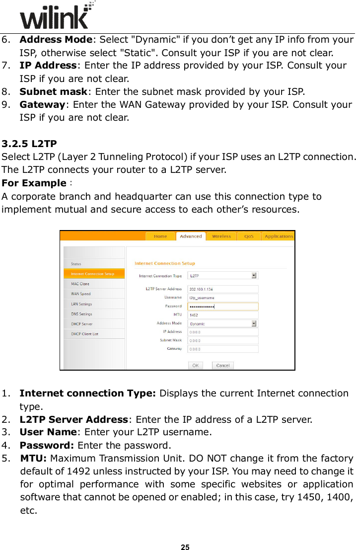                      25 6. Address Mode: Select "Dynamic" if you don&rsquo;t get any IP info from your ISP, otherwise select "Static". Consult your ISP if you are not clear. 7. IP Address: Enter the IP address provided by your ISP. Consult your ISP if you are not clear. 8. Subnet mask: Enter the subnet mask provided by your ISP. 9. Gateway: Enter the WAN Gateway provided by your ISP. Consult your ISP if you are not clear.  3.2.5 L2TP  Select L2TP (Layer 2 Tunneling Protocol) if your ISP uses an L2TP connection. The L2TP connects your router to a L2TP server.   For Example：   A corporate branch and headquarter can use this connection type to implement mutual and secure access to each other&rsquo;s resources.    1. Internet connection Type: Displays the current Internet connection type. 2. L2TP Server Address: Enter the IP address of a L2TP server. 3. User Name: Enter your L2TP username. 4. Password: Enter the password. 5. MTU: Maximum Transmission Unit. DO NOT change it from the factory default of 1492 unless instructed by your ISP. You may need to change it for  optimal  performance  with  some  specific  websites  or  application software that cannot be opened or enabled; in this case, try 1450, 1400, etc. 