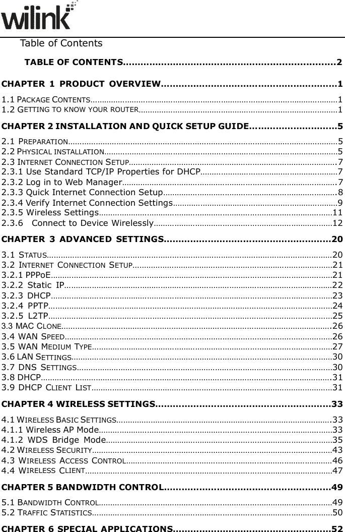                     Table of Contents TABLE OF CONTENTS&hellip;&hellip;&hellip;&hellip;&hellip;&hellip;&hellip;&hellip;&hellip;&hellip;&hellip;&hellip;&hellip;&hellip;&hellip;&hellip;........................2 CHAPTER  1  PRODUCT  OVERVIEW&hellip;&hellip;&hellip;&hellip;&hellip;&hellip;&hellip;&hellip;&hellip;&hellip;&hellip;&hellip;&hellip;&hellip;&hellip;&hellip;&hellip;&hellip;&hellip;&hellip;1 1.1 PACKAGE CONTENTS&hellip;&hellip;&hellip;&hellip;&hellip;&hellip;&hellip;&hellip;&hellip;&hellip;&hellip;&hellip;&hellip;&hellip;&hellip;&hellip;&hellip;&hellip;&hellip;&hellip;&hellip;&hellip;&hellip;&hellip;&hellip;&hellip;&hellip;&hellip;&hellip;&hellip;&hellip;&hellip;&hellip;&hellip;&hellip;&hellip;1 1.2 GETTING TO KNOW YOUR ROUTER&hellip;&hellip;&hellip;&hellip;&hellip;&hellip;&hellip;&hellip;&hellip;&hellip;&hellip;&hellip;&hellip;&hellip;&hellip;&hellip;&hellip;&hellip;&hellip;&hellip;&hellip;&hellip;&hellip;&hellip;&hellip;&hellip;&hellip;&hellip;&hellip;1 CHAPTER 2 INSTALLATION AND QUICK SETUP GUIDE&hellip;&hellip;&hellip;&hellip;&hellip;&hellip;&hellip;&hellip;&hellip;&hellip;5 2.1 PREPARATION&hellip;&hellip;&hellip;&hellip;&hellip;&hellip;&hellip;&hellip;&hellip;&hellip;&hellip;&hellip;&hellip;&hellip;&hellip;&hellip;&hellip;&hellip;&hellip;&hellip;&hellip;&hellip;&hellip;&hellip;&hellip;&hellip;&hellip;&hellip;&hellip;&hellip;&hellip;&hellip;&hellip;&hellip;&hellip;&hellip;&hellip;&hellip;&hellip;5 2.2 PHYSICAL INSTALLATION&hellip;&hellip;&hellip;&hellip;&hellip;&hellip;&hellip;&hellip;&hellip;&hellip;&hellip;&hellip;&hellip;&hellip;&hellip;&hellip;&hellip;&hellip;&hellip;&hellip;&hellip;&hellip;&hellip;&hellip;&hellip;&hellip;&hellip;&hellip;&hellip;&hellip;&hellip;&hellip;&hellip;&hellip;5 2.3 INTERNET CONNECTION SETUP&hellip;&hellip;&hellip;&hellip;&hellip;&hellip;&hellip;&hellip;&hellip;&hellip;&hellip;&hellip;&hellip;&hellip;&hellip;&hellip;&hellip;&hellip;&hellip;&hellip;&hellip;&hellip;&hellip;&hellip;&hellip;&hellip;&hellip;&hellip;&hellip;&hellip;.7 2.3.1 Use Standard TCP/IP Properties for DHCP&hellip;&hellip;&hellip;&hellip;&hellip;&hellip;&hellip;&hellip;&hellip;&hellip;&hellip;&hellip;&hellip;&hellip;&hellip;&hellip;&hellip;&hellip;&hellip;&hellip;7 2.3.2 Log in to Web Manager&hellip;&hellip;&hellip;&hellip;&hellip;&hellip;&hellip;&hellip;&hellip;&hellip;&hellip;&hellip;&hellip;&hellip;&hellip;&hellip;&hellip;&hellip;&hellip;&hellip;&hellip;&hellip;&hellip;&hellip;&hellip;&hellip;&hellip;&hellip;&hellip;&hellip;&hellip;.7 2.3.3 Quick Internet Connection Setup&hellip;&hellip;&hellip;&hellip;&hellip;&hellip;&hellip;&hellip;&hellip;&hellip;&hellip;&hellip;&hellip;&hellip;&hellip;&hellip;&hellip;&hellip;&hellip;&hellip;&hellip;&hellip;&hellip;&hellip;&hellip;.8 2.3.4 Verify Internet Connection Settings&hellip;&hellip;&hellip;&hellip;&hellip;&hellip;&hellip;&hellip;&hellip;&hellip;&hellip;&hellip;&hellip;&hellip;&hellip;&hellip;&hellip;&hellip;&hellip;&hellip;&hellip;&hellip;&hellip;&hellip;9 2.3.5 Wireless Settings&hellip;&hellip;&hellip;&hellip;&hellip;&hellip;&hellip;&hellip;&hellip;&hellip;&hellip;&hellip;&hellip;&hellip;&hellip;&hellip;&hellip;&hellip;&hellip;&hellip;&hellip;&hellip;&hellip;&hellip;&hellip;&hellip;&hellip;&hellip;&hellip;&hellip;&hellip;&hellip;&hellip;&hellip;11 2.3.6    Connect to Device Wirelessly&hellip;&hellip;&hellip;&hellip;&hellip;&hellip;&hellip;&hellip;&hellip;&hellip;&hellip;&hellip;&hellip;&hellip;&hellip;&hellip;&hellip;&hellip;&hellip;&hellip;&hellip;&hellip;&hellip;&hellip;&hellip;&hellip;12 CHAPTER  3  ADVANCED  SETTINGS&hellip;&hellip;&hellip;&hellip;&hellip;&hellip;&hellip;&hellip;&hellip;&hellip;&hellip;&hellip;&hellip;&hellip;&hellip;&hellip;&hellip;&hellip;&hellip;20 3.1 STATUS&hellip;&hellip;&hellip;&hellip;&hellip;&hellip;&hellip;&hellip;&hellip;&hellip;&hellip;&hellip;&hellip;&hellip;&hellip;&hellip;&hellip;&hellip;&hellip;&hellip;&hellip;&hellip;&hellip;&hellip;&hellip;&hellip;&hellip;&hellip;&hellip;&hellip;&hellip;&hellip;&hellip;&hellip;&hellip;&hellip;&hellip;&hellip;&hellip;&hellip;&hellip;20 3.2 INTERNET  CONNECTION  SETUP&hellip;&hellip;&hellip;&hellip;&hellip;&hellip;&hellip;&hellip;&hellip;&hellip;&hellip;&hellip;&hellip;&hellip;&hellip;&hellip;&hellip;&hellip;&hellip;&hellip;&hellip;&hellip;&hellip;&hellip;&hellip;&hellip;&hellip;&hellip;&hellip;21 3.2.1 PPPoE&hellip;&hellip;&hellip;&hellip;&hellip;&hellip;&hellip;&hellip;&hellip;&hellip;&hellip;&hellip;&hellip;&hellip;&hellip;&hellip;&hellip;&hellip;&hellip;&hellip;&hellip;&hellip;&hellip;&hellip;&hellip;&hellip;&hellip;&hellip;&hellip;&hellip;&hellip;&hellip;&hellip;&hellip;&hellip;&hellip;&hellip;&hellip;&hellip;&hellip;&hellip;21 3.2.2  Static  IP&hellip;&hellip;&hellip;&hellip;&hellip;&hellip;&hellip;&hellip;&hellip;&hellip;&hellip;&hellip;&hellip;&hellip;&hellip;&hellip;&hellip;&hellip;&hellip;&hellip;&hellip;&hellip;&hellip;&hellip;&hellip;&hellip;&hellip;&hellip;&hellip;&hellip;&hellip;&hellip;&hellip;&hellip;&hellip;&hellip;&hellip;&hellip;&hellip;22 3.2.3  DHCP&hellip;&hellip;&hellip;&hellip;&hellip;&hellip;&hellip;&hellip;&hellip;&hellip;&hellip;&hellip;&hellip;&hellip;&hellip;&hellip;&hellip;&hellip;&hellip;&hellip;&hellip;&hellip;&hellip;&hellip;&hellip;&hellip;&hellip;&hellip;&hellip;&hellip;&hellip;&hellip;&hellip;&hellip;&hellip;&hellip;&hellip;&hellip;&hellip;&hellip;&hellip;23 3.2.4  PPTP&hellip;&hellip;&hellip;&hellip;&hellip;&hellip;&hellip;&hellip;&hellip;&hellip;&hellip;&hellip;&hellip;&hellip;&hellip;&hellip;&hellip;&hellip;&hellip;&hellip;&hellip;&hellip;&hellip;&hellip;&hellip;&hellip;&hellip;&hellip;&hellip;&hellip;&hellip;&hellip;&hellip;&hellip;&hellip;&hellip;&hellip;&hellip;&hellip;&hellip;&hellip;24 3.2.5  L2TP&hellip;&hellip;&hellip;&hellip;&hellip;&hellip;&hellip;&hellip;&hellip;&hellip;&hellip;&hellip;&hellip;&hellip;&hellip;&hellip;&hellip;&hellip;&hellip;&hellip;&hellip;&hellip;&hellip;&hellip;&hellip;&hellip;&hellip;&hellip;&hellip;&hellip;&hellip;&hellip;&hellip;&hellip;&hellip;&hellip;&hellip;&hellip;&hellip;&hellip;&hellip;25 3.3 MAC CLONE&hellip;&hellip;&hellip;&hellip;&hellip;&hellip;&hellip;&hellip;&hellip;&hellip;&hellip;&hellip;&hellip;&hellip;&hellip;&hellip;&hellip;&hellip;&hellip;&hellip;&hellip;&hellip;&hellip;&hellip;&hellip;&hellip;&hellip;&hellip;&hellip;&hellip;&hellip;&hellip;&hellip;&hellip;&hellip;&hellip;&hellip;&hellip;&hellip;.26 3.4 WAN SPEED&hellip;&hellip;&hellip;&hellip;&hellip;&hellip;&hellip;&hellip;&hellip;&hellip;&hellip;&hellip;&hellip;&hellip;&hellip;&hellip;&hellip;&hellip;&hellip;&hellip;&hellip;&hellip;&hellip;&hellip;&hellip;&hellip;&hellip;&hellip;&hellip;&hellip;&hellip;&hellip;&hellip;&hellip;&hellip;&hellip;&hellip;&hellip;&hellip;26 3.5 WAN MEDIUM TYPE&hellip;&hellip;&hellip;&hellip;&hellip;&hellip;&hellip;&hellip;&hellip;&hellip;&hellip;&hellip;&hellip;&hellip;&hellip;&hellip;&hellip;&hellip;&hellip;&hellip;&hellip;&hellip;&hellip;&hellip;&hellip;&hellip;&hellip;&hellip;&hellip;&hellip;&hellip;&hellip;&hellip;&hellip;&hellip;27 3.6 LAN SETTINGS&hellip;&hellip;&hellip;&hellip;&hellip;&hellip;&hellip;&hellip;&hellip;&hellip;&hellip;&hellip;&hellip;&hellip;&hellip;&hellip;&hellip;&hellip;&hellip;&hellip;&hellip;&hellip;&hellip;&hellip;&hellip;&hellip;&hellip;&hellip;&hellip;&hellip;&hellip;&hellip;&hellip;&hellip;&hellip;&hellip;&hellip;&hellip;30 3.7 DNS SETTINGS&hellip;&hellip;&hellip;&hellip;&hellip;&hellip;&hellip;&hellip;&hellip;&hellip;&hellip;&hellip;&hellip;&hellip;&hellip;&hellip;&hellip;&hellip;&hellip;&hellip;&hellip;&hellip;&hellip;&hellip;&hellip;&hellip;&hellip;&hellip;&hellip;&hellip;&hellip;&hellip;&hellip;&hellip;&hellip;&hellip;&hellip;30 3.8 DHCP&hellip;&hellip;&hellip;&hellip;&hellip;&hellip;&hellip;&hellip;&hellip;&hellip;&hellip;&hellip;&hellip;&hellip;&hellip;&hellip;&hellip;&hellip;&hellip;&hellip;&hellip;&hellip;&hellip;&hellip;&hellip;&hellip;&hellip;&hellip;&hellip;&hellip;&hellip;&hellip;&hellip;&hellip;&hellip;&hellip;&hellip;&hellip;&hellip;&hellip;&hellip;&hellip;.31 3.9 DHCP CLIENT  LIST&hellip;&hellip;&hellip;&hellip;&hellip;&hellip;&hellip;&hellip;&hellip;&hellip;&hellip;&hellip;&hellip;&hellip;&hellip;&hellip;&hellip;&hellip;&hellip;&hellip;&hellip;&hellip;&hellip;&hellip;&hellip;&hellip;&hellip;&hellip;&hellip;&hellip;&hellip;&hellip;&hellip;&hellip;&hellip;31 CHAPTER 4 WIRELESS SETTINGS&hellip;&hellip;&hellip;&hellip;&hellip;&hellip;&hellip;&hellip;&hellip;&hellip;&hellip;&hellip;&hellip;&hellip;&hellip;&hellip;&hellip;&hellip;&hellip;&hellip;33 4.1 WIRELESS BASIC SETTINGS&hellip;&hellip;&hellip;&hellip;&hellip;&hellip;&hellip;&hellip;&hellip;&hellip;&hellip;&hellip;&hellip;&hellip;&hellip;&hellip;&hellip;&hellip;&hellip;&hellip;&hellip;&hellip;&hellip;&hellip;&hellip;&hellip;&hellip;&hellip;&hellip;&hellip;&hellip;.33 4.1.1 Wireless AP Mode&hellip;&hellip;&hellip;&hellip;&hellip;&hellip;&hellip;&hellip;&hellip;&hellip;&hellip;&hellip;&hellip;&hellip;&hellip;&hellip;&hellip;&hellip;&hellip;&hellip;&hellip;&hellip;&hellip;&hellip;&hellip;&hellip;&hellip;&hellip;&hellip;&hellip;&hellip;&hellip;&hellip;&hellip;33 4.1.2  WDS  Bridge  Mode&hellip;&hellip;&hellip;&hellip;&hellip;&hellip;&hellip;&hellip;&hellip;&hellip;&hellip;&hellip;&hellip;&hellip;&hellip;&hellip;&hellip;&hellip;&hellip;&hellip;&hellip;&hellip;&hellip;&hellip;&hellip;&hellip;&hellip;&hellip;&hellip;&hellip;&hellip;&hellip;&hellip;35 4.2 WIRELESS SECURITY&hellip;&hellip;&hellip;&hellip;&hellip;&hellip;&hellip;&hellip;&hellip;&hellip;&hellip;&hellip;&hellip;&hellip;&hellip;&hellip;&hellip;&hellip;&hellip;&hellip;&hellip;&hellip;&hellip;&hellip;&hellip;&hellip;&hellip;&hellip;&hellip;&hellip;&hellip;&hellip;&hellip;&hellip;&hellip;43 4.3 WIRELESS  ACCESS  CONTROL&hellip;&hellip;&hellip;&hellip;&hellip;&hellip;&hellip;&hellip;&hellip;&hellip;&hellip;&hellip;&hellip;&hellip;&hellip;&hellip;&hellip;&hellip;&hellip;&hellip;&hellip;&hellip;&hellip;&hellip;&hellip;&hellip;&hellip;&hellip;&hellip;&hellip;46 4.4 WIRELESS CLIENT&hellip;&hellip;&hellip;&hellip;&hellip;&hellip;&hellip;&hellip;&hellip;&hellip;&hellip;&hellip;&hellip;&hellip;&hellip;&hellip;&hellip;&hellip;&hellip;&hellip;&hellip;&hellip;&hellip;&hellip;&hellip;&hellip;&hellip;&hellip;&hellip;&hellip;&hellip;&hellip;&hellip;&hellip;&hellip;&hellip;47 CHAPTER 5 BANDWIDTH CONTROL&hellip;&hellip;&hellip;&hellip;&hellip;&hellip;&hellip;&hellip;&hellip;&hellip;&hellip;&hellip;&hellip;&hellip;&hellip;&hellip;&hellip;&hellip;&hellip;49 5.1 BANDWIDTH CONTROL&hellip;&hellip;&hellip;&hellip;&hellip;&hellip;&hellip;&hellip;&hellip;&hellip;&hellip;&hellip;&hellip;&hellip;&hellip;&hellip;&hellip;&hellip;&hellip;&hellip;&hellip;&hellip;&hellip;&hellip;&hellip;&hellip;&hellip;&hellip;&hellip;&hellip;&hellip;&hellip;&hellip;&hellip;49 5.2 TRAFFIC STATISTICS&hellip;&hellip;&hellip;&hellip;&hellip;&hellip;&hellip;&hellip;&hellip;&hellip;&hellip;&hellip;&hellip;&hellip;&hellip;&hellip;&hellip;&hellip;&hellip;&hellip;&hellip;&hellip;&hellip;&hellip;&hellip;&hellip;&hellip;&hellip;&hellip;&hellip;&hellip;&hellip;&hellip;&hellip;&hellip;50 CHAPTER 6 SPECIAL APPLICATIONS&hellip;&hellip;&hellip;&hellip;&hellip;&hellip;&hellip;&hellip;&hellip;&hellip;&hellip;&hellip;&hellip;&hellip;&hellip;&hellip;&hellip;&hellip;52 