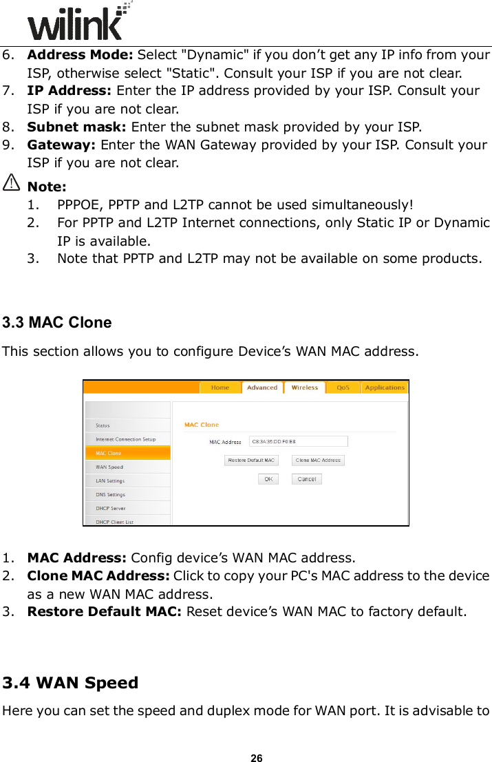                      26 6. Address Mode: Select "Dynamic" if you don&rsquo;t get any IP info from your ISP, otherwise select "Static". Consult your ISP if you are not clear. 7. IP Address: Enter the IP address provided by your ISP. Consult your ISP if you are not clear. 8. Subnet mask: Enter the subnet mask provided by your ISP. 9. Gateway: Enter the WAN Gateway provided by your ISP. Consult your ISP if you are not clear.  Note:   1. PPPOE, PPTP and L2TP cannot be used simultaneously!   2. For PPTP and L2TP Internet connections, only Static IP or Dynamic IP is available. 3. Note that PPTP and L2TP may not be available on some products.   3.3 MAC Clone This section allows you to configure Device&rsquo;s WAN MAC address.    1. MAC Address: Config device&rsquo;s WAN MAC address. 2. Clone MAC Address: Click to copy your PC's MAC address to the device as a new WAN MAC address. 3. Restore Default MAC: Reset device&rsquo;s WAN MAC to factory default.   3.4 WAN Speed Here you can set the speed and duplex mode for WAN port. It is advisable to 