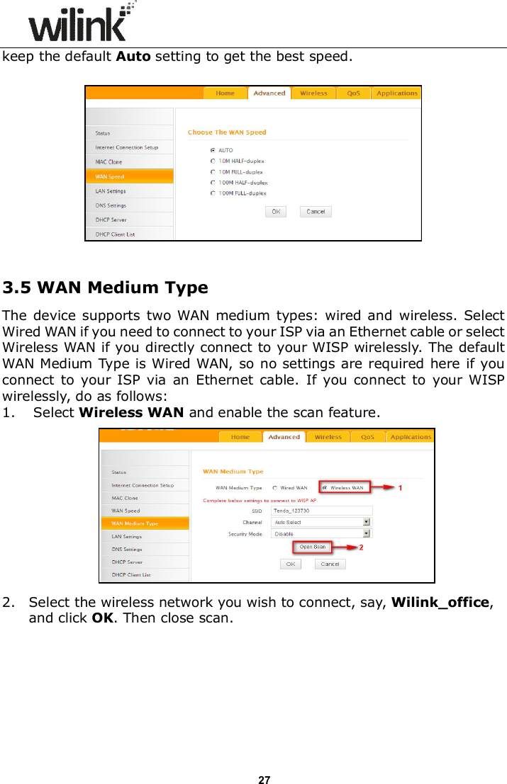                      27 keep the default Auto setting to get the best speed.    3.5 WAN Medium Type The device  supports  two WAN medium types:  wired  and  wireless.  Select Wired WAN if you need to connect to your ISP via an Ethernet cable or select Wireless WAN if you directly connect to your WISP wirelessly. The default WAN Medium Type is Wired WAN, so no settings are required here if you connect to  your ISP  via  an  Ethernet  cable.  If  you connect to  your  WISP wirelessly, do as follows: 1. Select Wireless WAN and enable the scan feature.      2. Select the wireless network you wish to connect, say, Wilink_office, and click OK. Then close scan.  