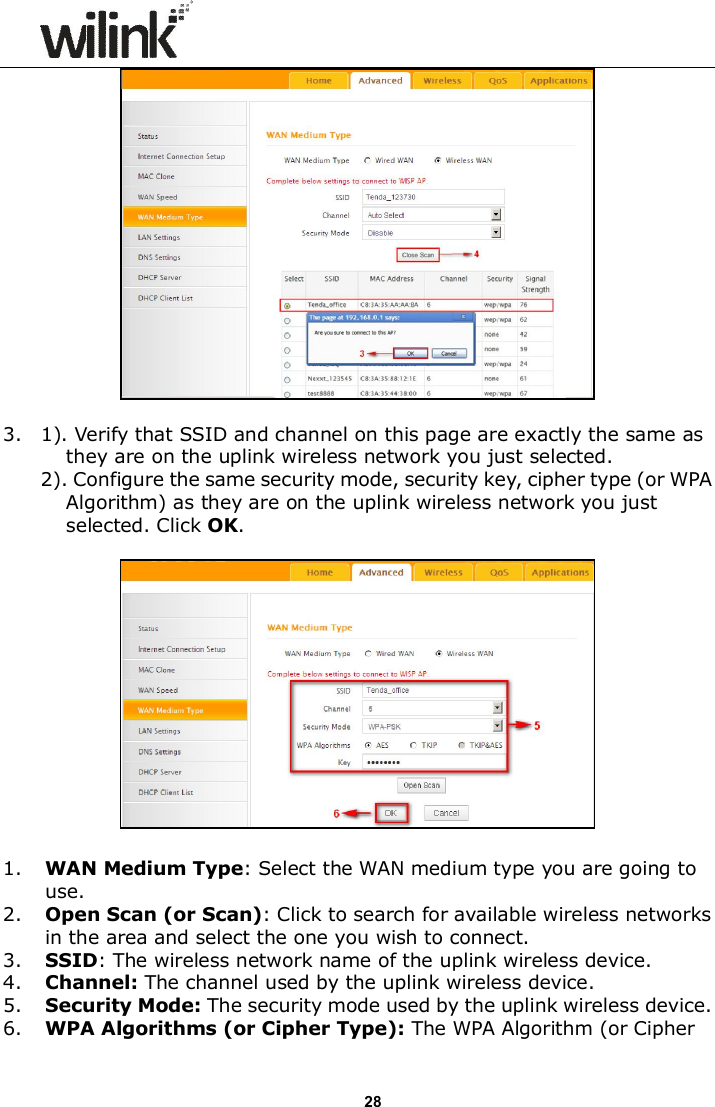                      28   3.    1). Verify that SSID and channel on this page are exactly the same as they are on the uplink wireless network you just selected.   2). Configure the same security mode, security key, cipher type (or WPA Algorithm) as they are on the uplink wireless network you just selected. Click OK.    1. WAN Medium Type: Select the WAN medium type you are going to use. 2. Open Scan (or Scan): Click to search for available wireless networks in the area and select the one you wish to connect. 3. SSID: The wireless network name of the uplink wireless device. 4. Channel: The channel used by the uplink wireless device. 5. Security Mode: The security mode used by the uplink wireless device. 6. WPA Algorithms (or Cipher Type): The WPA Algorithm (or Cipher 