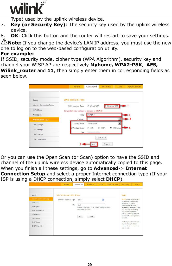                      29 Type) used by the uplink wireless device. 7. Key (or Security Key): The security key used by the uplink wireless device. 8. OK: Click this button and the router will restart to save your settings. Note: If you change the device&rsquo;s LAN IP address, you must use the new one to log on to the web-based configuration utility. For example: If SSID, security mode, cipher type (WPA Algorithm), security key and channel your WISP AP are respectively Myhome, WPA2-PSK，AES, Wilink_router and 11, then simply enter them in corresponding fields as seen below.    Or you can use the Open Scan (or Scan) option to have the SSID and channel of the uplink wireless device automatically copied to this page. When you finish all these settings, go to Advanced-> Internet Connection Setup and select a proper Internet connection type (If your ISP is using a DHCP connection, simply select DHCP).   