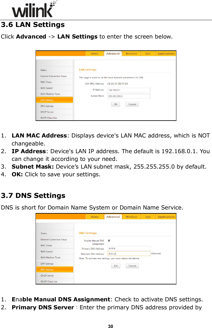                      30 3.6 LAN Settings Click Advanced -> LAN Settings to enter the screen below.    1. LAN MAC Address: Displays device's LAN MAC address, which is NOT changeable. 2. IP Address: Device's LAN IP address. The default is 192.168.0.1. You can change it according to your need. 3. Subnet Mask: Device&rsquo;s LAN subnet mask, 255.255.255.0 by default. 4. OK: Click to save your settings.  3.7 DNS Settings DNS is short for Domain Name System or Domain Name Service.     1. Enable Manual DNS Assignment: Check to activate DNS settings. 2. Primary DNS Server：Enter the primary DNS address provided by 