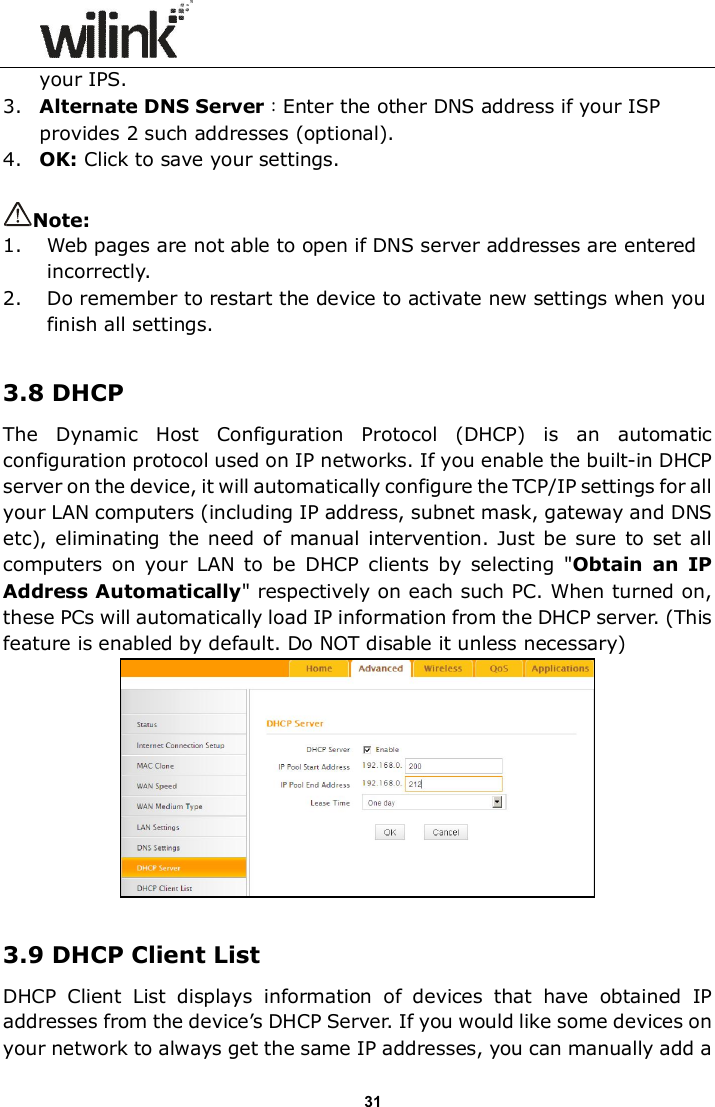                      31 your IPS. 3. Alternate DNS Server：Enter the other DNS address if your ISP provides 2 such addresses (optional). 4. OK: Click to save your settings.  Note: 1. Web pages are not able to open if DNS server addresses are entered incorrectly.  2. Do remember to restart the device to activate new settings when you finish all settings.  3.8 DHCP The  Dynamic  Host  Configuration  Protocol  (DHCP)  is  an  automatic configuration protocol used on IP networks. If you enable the built-in DHCP server on the device, it will automatically configure the TCP/IP settings for all your LAN computers (including IP address, subnet mask, gateway and DNS etc), eliminating the  need of manual intervention.  Just be sure to  set all computers  on  your  LAN  to  be  DHCP  clients  by  selecting  "Obtain  an  IP Address Automatically" respectively on each such PC. When turned on, these PCs will automatically load IP information from the DHCP server. (This feature is enabled by default. Do NOT disable it unless necessary)   3.9 DHCP Client List DHCP  Client  List  displays  information  of  devices  that  have  obtained  IP addresses from the device&rsquo;s DHCP Server. If you would like some devices on your network to always get the same IP addresses, you can manually add a 