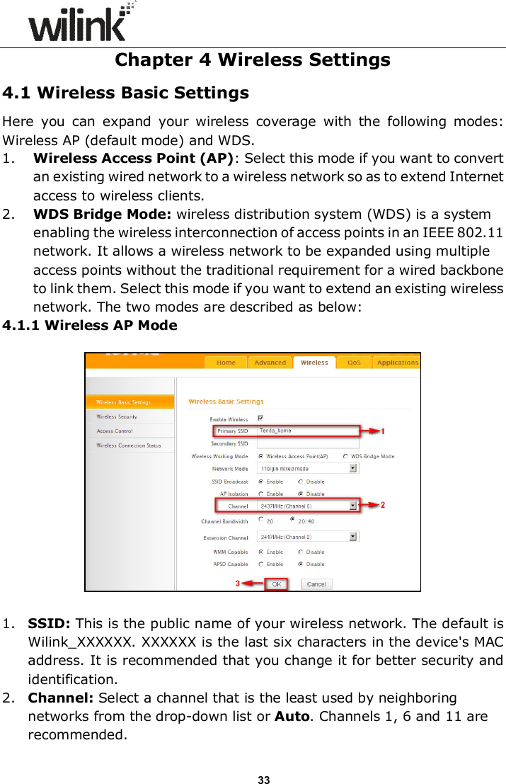                      33 Chapter 4 Wireless Settings 4.1 Wireless Basic Settings Here  you  can  expand  your  wireless  coverage  with  the  following  modes: Wireless AP (default mode) and WDS.   1. Wireless Access Point (AP): Select this mode if you want to convert an existing wired network to a wireless network so as to extend Internet access to wireless clients. 2. WDS Bridge Mode: wireless distribution system (WDS) is a system enabling the wireless interconnection of access points in an IEEE 802.11 network. It allows a wireless network to be expanded using multiple access points without the traditional requirement for a wired backbone to link them. Select this mode if you want to extend an existing wireless network. The two modes are described as below: 4.1.1 Wireless AP Mode    1. SSID: This is the public name of your wireless network. The default is Wilink_XXXXXX. XXXXXX is the last six characters in the device's MAC address. It is recommended that you change it for better security and identification. 2. Channel: Select a channel that is the least used by neighboring networks from the drop-down list or Auto. Channels 1, 6 and 11 are recommended. 