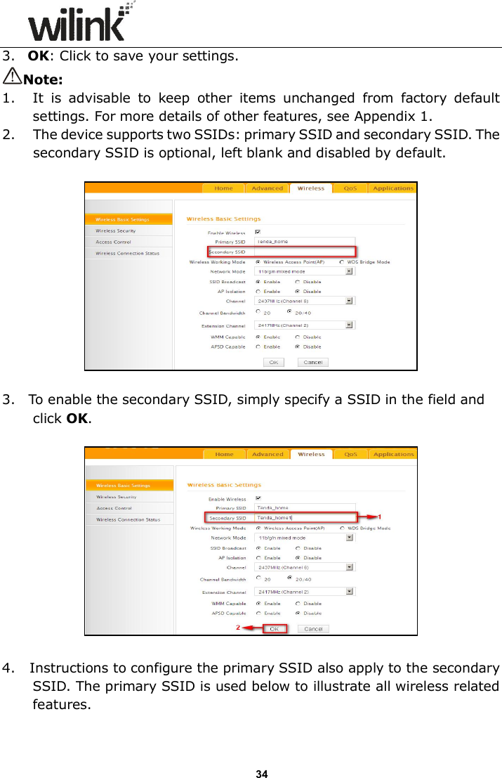                      34 3. OK: Click to save your settings. Note: 1. It  is  advisable  to  keep  other  items  unchanged  from  factory  default settings. For more details of other features, see Appendix 1. 2. The device supports two SSIDs: primary SSID and secondary SSID. The secondary SSID is optional, left blank and disabled by default.    3. To enable the secondary SSID, simply specify a SSID in the field and click OK.      4.   Instructions to configure the primary SSID also apply to the secondary SSID. The primary SSID is used below to illustrate all wireless related features. 