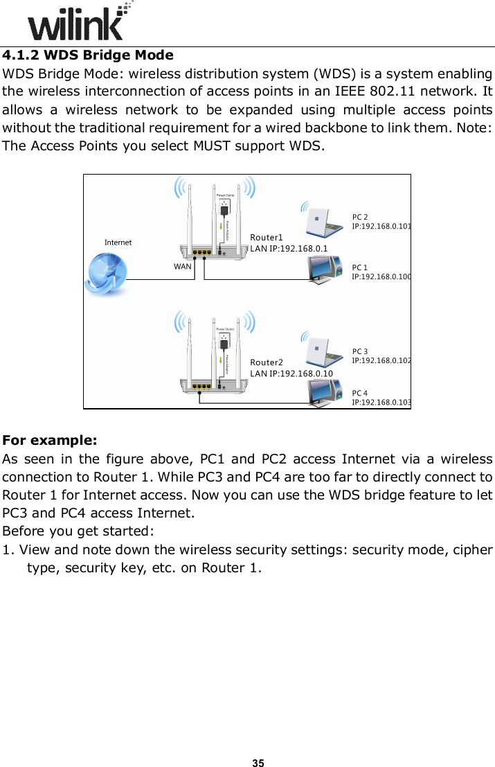                      35 4.1.2 WDS Bridge Mode WDS Bridge Mode: wireless distribution system (WDS) is a system enabling the wireless interconnection of access points in an IEEE 802.11 network. It allows  a  wireless  network  to  be  expanded  using  multiple  access  points without the traditional requirement for a wired backbone to link them. Note: The Access Points you select MUST support WDS.    For example: As  seen  in  the figure  above, PC1 and PC2  access  Internet  via a  wireless connection to Router 1. While PC3 and PC4 are too far to directly connect to Router 1 for Internet access. Now you can use the WDS bridge feature to let PC3 and PC4 access Internet. Before you get started: 1. View and note down the wireless security settings: security mode, cipher type, security key, etc. on Router 1. 