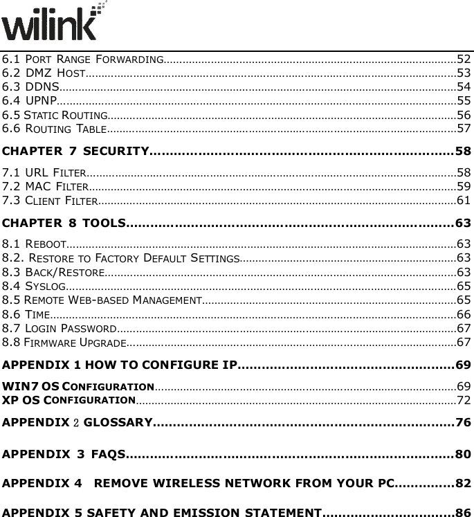                     6.1 PORT  RANGE  FORWARDING&hellip;&hellip;&hellip;&hellip;&hellip;&hellip;&hellip;&hellip;&hellip;&hellip;&hellip;&hellip;&hellip;&hellip;&hellip;&hellip;&hellip;&hellip;&hellip;&hellip;&hellip;&hellip;&hellip;&hellip;&hellip;&hellip;&hellip;&hellip;&hellip;&hellip;&hellip;52 6.2 DMZ HOST&hellip;&hellip;&hellip;&hellip;&hellip;&hellip;&hellip;&hellip;&hellip;&hellip;&hellip;&hellip;&hellip;&hellip;&hellip;&hellip;&hellip;&hellip;&hellip;&hellip;&hellip;&hellip;&hellip;&hellip;&hellip;&hellip;&hellip;&hellip;&hellip;&hellip;&hellip;&hellip;&hellip;&hellip;&hellip;&hellip;&hellip;&hellip;&hellip;53 6.3 DDNS&hellip;&hellip;&hellip;&hellip;&hellip;&hellip;&hellip;&hellip;&hellip;&hellip;&hellip;&hellip;&hellip;&hellip;&hellip;&hellip;&hellip;&hellip;&hellip;&hellip;&hellip;&hellip;&hellip;&hellip;&hellip;&hellip;&hellip;&hellip;&hellip;&hellip;&hellip;&hellip;&hellip;&hellip;&hellip;&hellip;&hellip;&hellip;&hellip;&hellip;&hellip;&hellip;54 6.4 UPNP&hellip;&hellip;&hellip;&hellip;&hellip;&hellip;&hellip;&hellip;&hellip;&hellip;&hellip;&hellip;&hellip;&hellip;&hellip;&hellip;&hellip;&hellip;&hellip;&hellip;&hellip;&hellip;&hellip;&hellip;&hellip;&hellip;&hellip;&hellip;&hellip;&hellip;&hellip;&hellip;&hellip;&hellip;&hellip;&hellip;&hellip;&hellip;&hellip;&hellip;&hellip;&hellip;55 6.5 STATIC ROUTING&hellip;&hellip;&hellip;&hellip;&hellip;&hellip;&hellip;&hellip;&hellip;&hellip;&hellip;&hellip;&hellip;&hellip;&hellip;&hellip;&hellip;&hellip;&hellip;&hellip;&hellip;&hellip;&hellip;&hellip;&hellip;&hellip;&hellip;&hellip;&hellip;&hellip;&hellip;&hellip;&hellip;&hellip;&hellip;&hellip;&hellip;56 6.6 ROUTING  TABLE&hellip;&hellip;&hellip;&hellip;&hellip;&hellip;&hellip;&hellip;&hellip;&hellip;&hellip;&hellip;&hellip;&hellip;&hellip;&hellip;&hellip;&hellip;&hellip;&hellip;&hellip;&hellip;&hellip;&hellip;&hellip;&hellip;&hellip;&hellip;&hellip;&hellip;&hellip;&hellip;&hellip;&hellip;&hellip;&hellip;&hellip;57 CHAPTER  7  SECURITY&hellip;&hellip;&hellip;&hellip;&hellip;&hellip;&hellip;&hellip;&hellip;&hellip;&hellip;&hellip;&hellip;&hellip;&hellip;&hellip;&hellip;&hellip;&hellip;&hellip;&hellip;&hellip;&hellip;&hellip;&hellip;58 7.1 URL FILTER&hellip;&hellip;&hellip;&hellip;&hellip;&hellip;&hellip;&hellip;&hellip;&hellip;&hellip;&hellip;&hellip;&hellip;&hellip;&hellip;&hellip;&hellip;&hellip;&hellip;&hellip;&hellip;&hellip;&hellip;&hellip;&hellip;&hellip;&hellip;&hellip;&hellip;&hellip;&hellip;&hellip;&hellip;&hellip;&hellip;&hellip;&hellip;&hellip;58 7.2 MAC FILTER&hellip;&hellip;&hellip;&hellip;&hellip;&hellip;&hellip;&hellip;&hellip;&hellip;&hellip;&hellip;&hellip;&hellip;&hellip;&hellip;&hellip;&hellip;&hellip;&hellip;&hellip;&hellip;&hellip;&hellip;&hellip;&hellip;&hellip;&hellip;&hellip;&hellip;&hellip;&hellip;&hellip;&hellip;&hellip;&hellip;&hellip;&hellip;&hellip;59 7.3 CLIENT FILTER&hellip;&hellip;&hellip;&hellip;&hellip;&hellip;&hellip;&hellip;&hellip;&hellip;&hellip;&hellip;&hellip;&hellip;&hellip;&hellip;&hellip;&hellip;&hellip;&hellip;&hellip;&hellip;&hellip;&hellip;&hellip;&hellip;&hellip;&hellip;&hellip;&hellip;&hellip;&hellip;&hellip;&hellip;&hellip;&hellip;&hellip;&hellip;61 CHAPTER  8  TOOLS&hellip;&hellip;&hellip;&hellip;&hellip;&hellip;&hellip;&hellip;&hellip;&hellip;&hellip;&hellip;&hellip;&hellip;&hellip;&hellip;&hellip;&hellip;&hellip;&hellip;&hellip;&hellip;&hellip;&hellip;&hellip;&hellip;&hellip;63 8.1 REBOOT&hellip;&hellip;&hellip;&hellip;&hellip;&hellip;&hellip;&hellip;&hellip;&hellip;&hellip;&hellip;&hellip;&hellip;&hellip;&hellip;&hellip;&hellip;&hellip;&hellip;&hellip;&hellip;&hellip;&hellip;&hellip;&hellip;&hellip;&hellip;&hellip;&hellip;&hellip;&hellip;&hellip;&hellip;&hellip;&hellip;&hellip;&hellip;&hellip;&hellip;&hellip;63 8.2. RESTORE TO FACTORY DEFAULT  SETTINGS&hellip;&hellip;&hellip;&hellip;&hellip;&hellip;&hellip;&hellip;&hellip;&hellip;&hellip;&hellip;&hellip;&hellip;&hellip;&hellip;&hellip;&hellip;&hellip;&hellip;&hellip;&hellip;&hellip;63 8.3 BACK/RESTORE&hellip;&hellip;&hellip;&hellip;&hellip;&hellip;&hellip;&hellip;&hellip;&hellip;&hellip;&hellip;&hellip;&hellip;&hellip;&hellip;&hellip;&hellip;&hellip;&hellip;&hellip;&hellip;&hellip;&hellip;&hellip;&hellip;&hellip;&hellip;&hellip;&hellip;&hellip;&hellip;&hellip;&hellip;&hellip;&hellip;&hellip;63 8.4 SYSLOG&hellip;&hellip;&hellip;&hellip;&hellip;&hellip;&hellip;&hellip;&hellip;&hellip;&hellip;&hellip;&hellip;&hellip;&hellip;&hellip;&hellip;&hellip;&hellip;&hellip;&hellip;&hellip;&hellip;&hellip;&hellip;&hellip;&hellip;&hellip;&hellip;&hellip;&hellip;&hellip;&hellip;&hellip;&hellip;&hellip;&hellip;&hellip;&hellip;&hellip;&hellip;65 8.5 REMOTE WEB-BASED MANAGEMENT&hellip;&hellip;&hellip;&hellip;&hellip;&hellip;&hellip;&hellip;&hellip;&hellip;&hellip;&hellip;&hellip;&hellip;&hellip;&hellip;&hellip;&hellip;&hellip;&hellip;&hellip;&hellip;&hellip;&hellip;&hellip;&hellip;&hellip;65 8.6 TIME&hellip;&hellip;&hellip;&hellip;&hellip;&hellip;&hellip;&hellip;&hellip;&hellip;&hellip;&hellip;&hellip;&hellip;&hellip;&hellip;&hellip;&hellip;&hellip;&hellip;&hellip;&hellip;&hellip;&hellip;&hellip;&hellip;&hellip;&hellip;&hellip;&hellip;&hellip;&hellip;&hellip;&hellip;&hellip;&hellip;&hellip;&hellip;&hellip;&hellip;&hellip;&hellip;&hellip;66 8.7 LOGIN PASSWORD&hellip;&hellip;&hellip;&hellip;&hellip;&hellip;&hellip;&hellip;&hellip;&hellip;&hellip;&hellip;&hellip;&hellip;&hellip;&hellip;&hellip;&hellip;&hellip;&hellip;&hellip;&hellip;&hellip;&hellip;&hellip;&hellip;&hellip;&hellip;&hellip;&hellip;&hellip;&hellip;&hellip;&hellip;&hellip;&hellip;67 8.8 FIRMWARE UPGRADE&hellip;&hellip;&hellip;&hellip;&hellip;&hellip;&hellip;&hellip;&hellip;&hellip;&hellip;&hellip;&hellip;&hellip;&hellip;&hellip;&hellip;&hellip;&hellip;&hellip;&hellip;&hellip;&hellip;&hellip;&hellip;&hellip;&hellip;&hellip;&hellip;&hellip;&hellip;&hellip;&hellip;&hellip;&hellip;67 APPENDIX 1 HOW TO CONFIGURE IP&hellip;&hellip;&hellip;&hellip;&hellip;&hellip;&hellip;&hellip;&hellip;&hellip;&hellip;&hellip;&hellip;&hellip;&hellip;&hellip;&hellip;&hellip;69 WIN7 OS CONFIGURATION&hellip;&hellip;&hellip;&hellip;&hellip;&hellip;&hellip;&hellip;&hellip;&hellip;&hellip;&hellip;&hellip;&hellip;&hellip;&hellip;&hellip;&hellip;&hellip;&hellip;&hellip;&hellip;&hellip;&hellip;&hellip;&hellip;&hellip;&hellip;&hellip;&hellip;&hellip;&hellip;69 XP OS CONFIGURATION&hellip;&hellip;&hellip;&hellip;&hellip;&hellip;&hellip;&hellip;&hellip;&hellip;&hellip;&hellip;&hellip;&hellip;&hellip;&hellip;&hellip;&hellip;&hellip;&hellip;&hellip;&hellip;&hellip;&hellip;&hellip;&hellip;&hellip;&hellip;&hellip;&hellip;&hellip;&hellip;&hellip;&hellip;72 APPENDIX 2 GLOSSARY&hellip;&hellip;&hellip;&hellip;&hellip;&hellip;&hellip;&hellip;&hellip;&hellip;&hellip;&hellip;&hellip;&hellip;&hellip;&hellip;&hellip;&hellip;&hellip;&hellip;&hellip;&hellip;&hellip;&hellip;&hellip;76 APPENDIX  3  FAQS&hellip;&hellip;&hellip;&hellip;&hellip;&hellip;&hellip;&hellip;&hellip;&hellip;&hellip;&hellip;&hellip;&hellip;&hellip;&hellip;&hellip;&hellip;&hellip;&hellip;&hellip;&hellip;&hellip;&hellip;&hellip;&hellip;&hellip;80 APPENDIX 4    REMOVE WIRELESS NETWORK FROM YOUR PC&hellip;&hellip;&hellip;&hellip;&hellip;82 APPENDIX 5 SAFETY AND EMISSION STATEMENT&hellip;&hellip;&hellip;&hellip;&hellip;&hellip;&hellip;&hellip;&hellip;&hellip;&hellip;86  