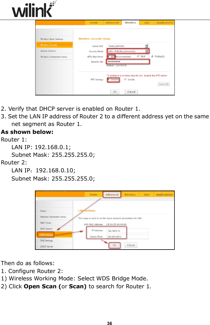                      36   2. Verify that DHCP server is enabled on Router 1. 3. Set the LAN IP address of Router 2 to a different address yet on the same net segment as Router 1.   As shown below: Router 1:  LAN IP: 192.168.0.1; Subnet Mask: 255.255.255.0; Router 2:  LAN IP：192.168.0.10; Subnet Mask: 255.255.255.0;    Then do as follows: 1. Configure Router 2: 1) Wireless Working Mode: Select WDS Bridge Mode. 2) Click Open Scan (or Scan) to search for Router 1. 