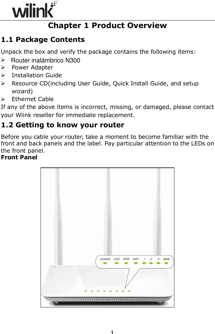                      1Chapter 1 Product Overview 1.1 Package Contents Unpack the box and verify the package contains the following items:   Power Adapter  Installation Guide  Resource CD(including User Guide, Quick Install Guide, and setup wizard)  Ethernet Cable If any of the above items is incorrect, missing, or damaged, please contact your Wlink reseller for immediate replacement. 1.2 Getting to know your router Before you cable your router, take a moment to become familiar with the front and back panels and the label. Pay particular attention to the LEDs on the front panel. Front Panel    Router inal&aacute;mbrico N300