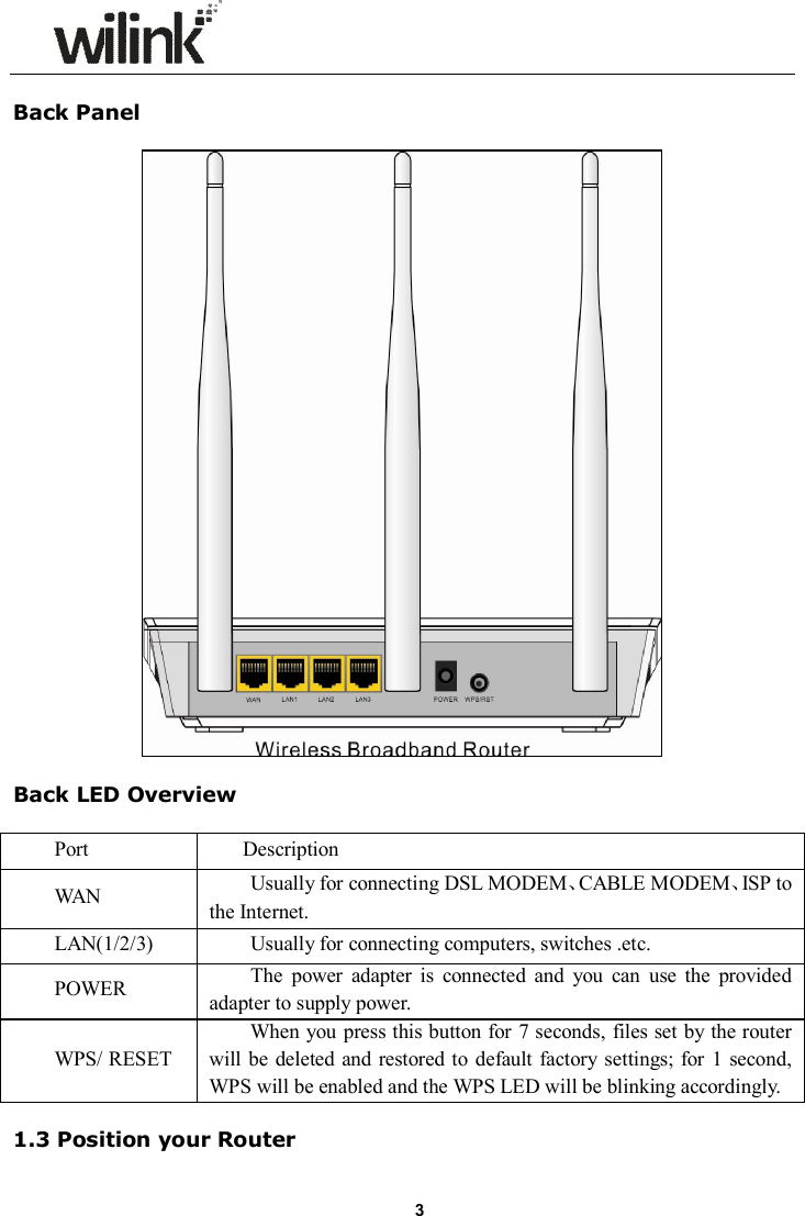                      3 Back Panel    Back LED Overview  Port    Description WAN  Usually for connecting DSL MODEM、CABLE MODEM、ISP to the Internet. LAN(1/2/3)  Usually for connecting computers, switches .etc. POWER  The  power  adapter  is  connected  and  you  can  use  the  provided adapter to supply power. WPS/ RESET When you press this button for 7 seconds, files set by  the router will  be deleted  and  restored to  default factory settings;  for  1 second, WPS will be enabled and the WPS LED will be blinking accordingly.  1.3 Position your Router 