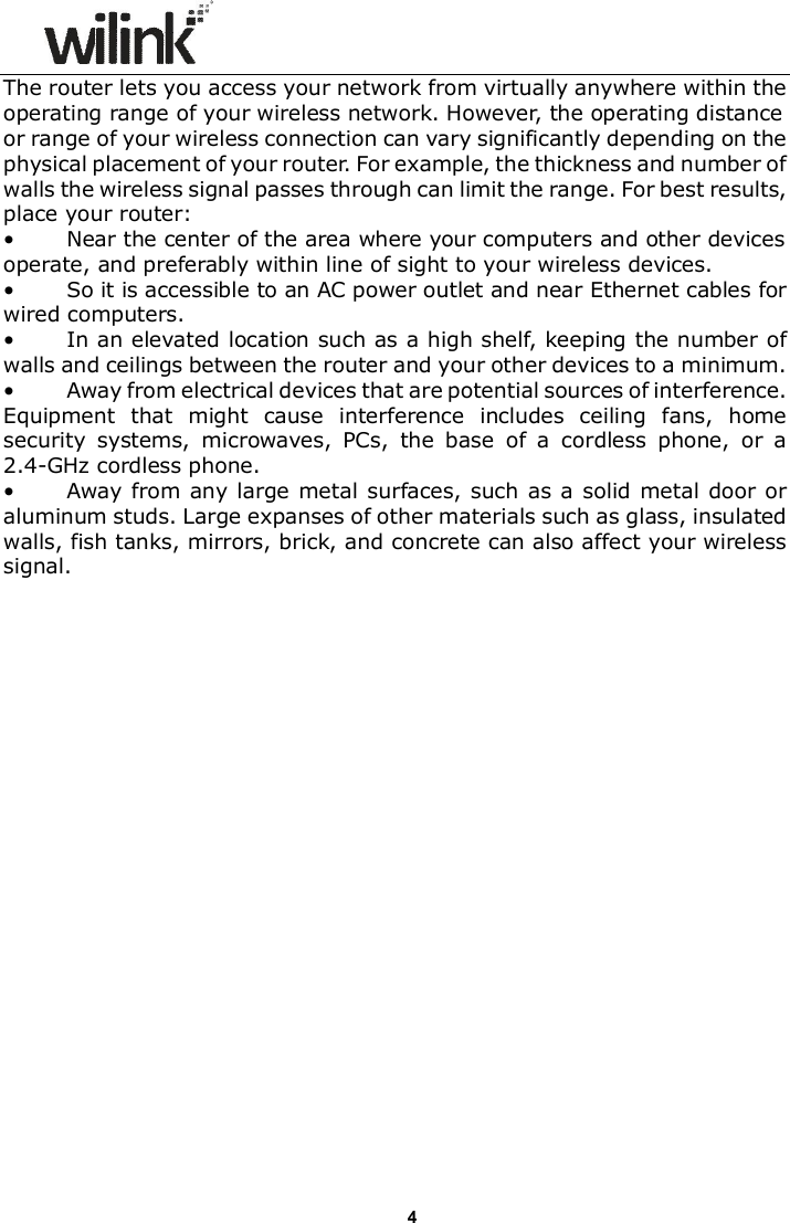                     4The router lets you access your network from virtually anywhere within the operating range of your wireless network. However, the operating distance or range of your wireless connection can vary significantly depending on the physical placement of your router. For example, the thickness and number of walls the wireless signal passes through can limit the range. For best results, place your router:  &bull;          Near the center of the area where your computers and other devices operate, and preferably within line of sight to your wireless devices. &bull;          So it is accessible to an AC power outlet and near Ethernet cables for wired computers. &bull;          In an elevated location such as a high shelf, keeping the number of walls and ceilings between the router and your other devices to a minimum. &bull;          Away from electrical devices that are potential sources of interference. Equipment  that  might  cause  interference  includes  ceiling  fans,  home security  systems,  microwaves,  PCs,  the  base  of  a  cordless  phone,  or  a 2.4-GHz cordless phone.   &bull;          Away from any large metal surfaces, such  as a  solid metal door or aluminum studs. Large expanses of other materials such as glass, insulated walls, fish tanks, mirrors, brick, and concrete can also affect your wireless signal.  