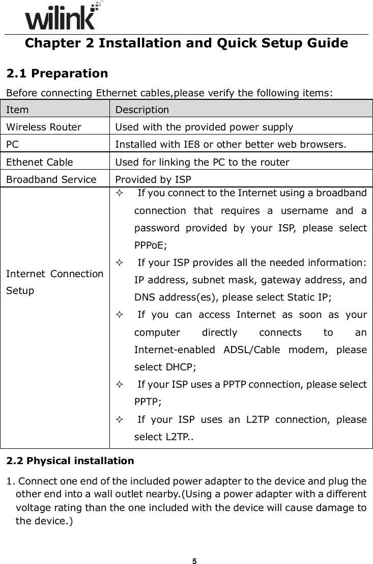                      5Chapter 2 Installation and Quick Setup Guide  2.1 Preparation   Before connecting Ethernet cables,please verify the following items: Item      Description   Wireless Router  Used with the provided power supply PC  Installed with IE8 or other better web browsers. Ethenet Cable  Used for linking the PC to the router Broadband Service  Provided by ISP Internet  Connection Setup   If you connect to the Internet using a broadband connection  that  requires  a  username  and  a password  provided  by  your  ISP,  please  select PPPoE;  If your ISP provides all the needed information: IP address, subnet mask, gateway address, and DNS address(es), please select Static IP;  If  you  can  access  Internet  as  soon  as  your computer  directly  connects  to  an Internet-enabled  ADSL/Cable  modem,  please select DHCP;  If your ISP uses a PPTP connection, please select PPTP;  If  your  ISP  uses  an  L2TP  connection,  please select L2TP.. 2.2 Physical installation 1. Connect one end of the included power adapter to the device and plug the other end into a wall outlet nearby.(Using a power adapter with a different voltage rating than the one included with the device will cause damage to the device.)  