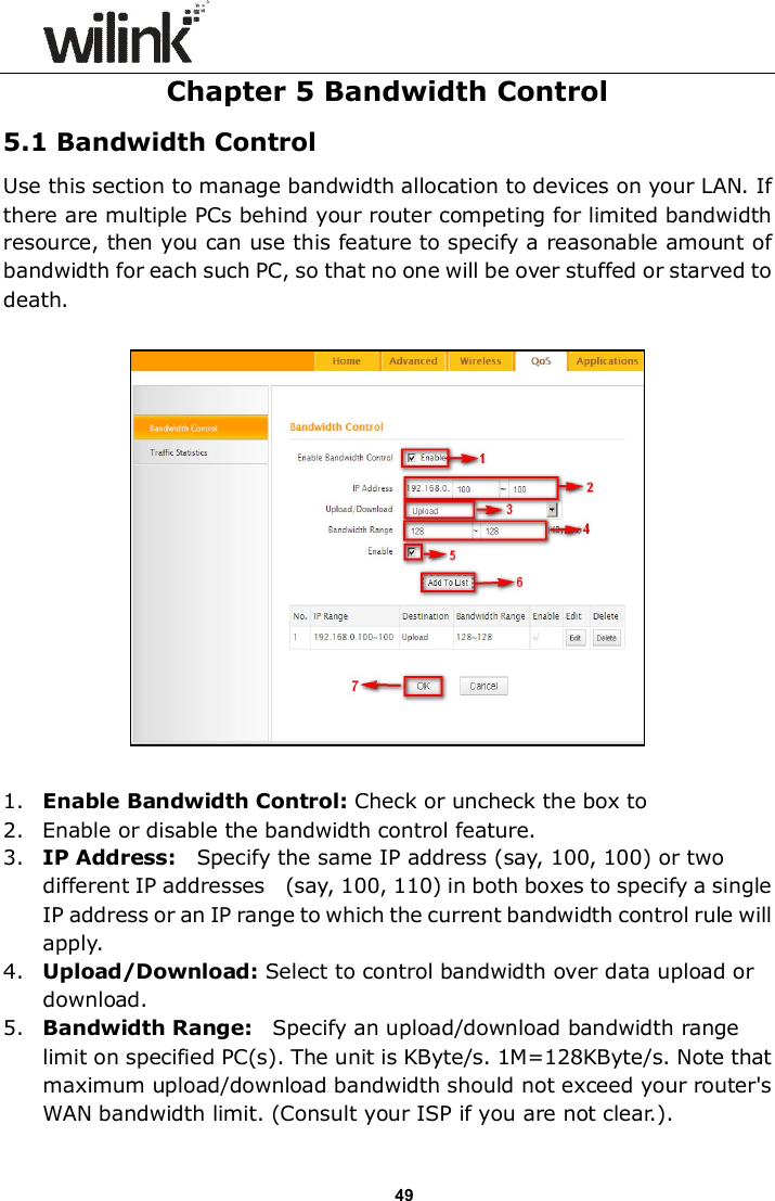                      49 Chapter 5 Bandwidth Control 5.1 Bandwidth Control Use this section to manage bandwidth allocation to devices on your LAN. If there are multiple PCs behind your router competing for limited bandwidth resource, then you can use this feature to specify a reasonable amount of bandwidth for each such PC, so that no one will be over stuffed or starved to death.    1. Enable Bandwidth Control: Check or uncheck the box to  2. Enable or disable the bandwidth control feature. 3. IP Address:    Specify the same IP address (say, 100, 100) or two different IP addresses    (say, 100, 110) in both boxes to specify a single IP address or an IP range to which the current bandwidth control rule will apply. 4. Upload/Download: Select to control bandwidth over data upload or download. 5. Bandwidth Range:    Specify an upload/download bandwidth range limit on specified PC(s). The unit is KByte/s. 1M=128KByte/s. Note that maximum upload/download bandwidth should not exceed your router's WAN bandwidth limit. (Consult your ISP if you are not clear.). 