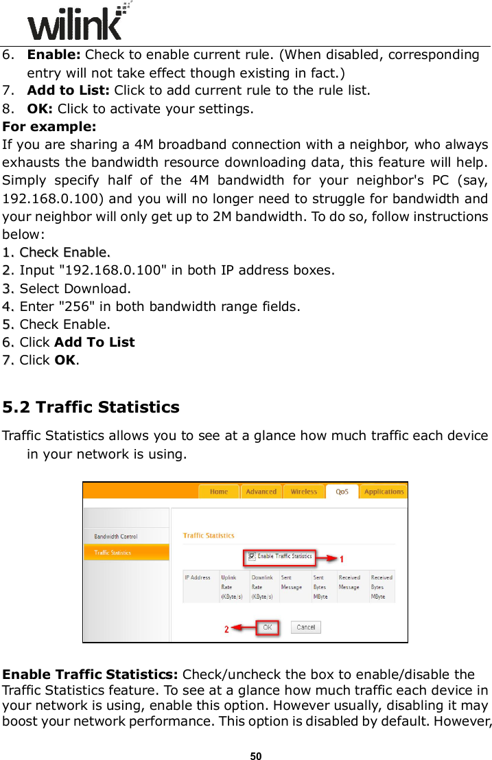                      50 6. Enable: Check to enable current rule. (When disabled, corresponding entry will not take effect though existing in fact.) 7. Add to List: Click to add current rule to the rule list. 8. OK: Click to activate your settings. For example: If you are sharing a 4M broadband connection with a neighbor, who always exhausts the bandwidth resource downloading data, this feature will help. Simply  specify  half  of  the  4M  bandwidth  for  your  neighbor's  PC  (say,   192.168.0.100) and you will no longer need to struggle for bandwidth and your neighbor will only get up to 2M bandwidth. To do so, follow instructions below: 11.. CChheecckk  EEnnaabbllee..  22. Input "192.168.0.100" in both IP address boxes. 33..  Select Download. 44..  Enter "256" in both bandwidth range fields. 55..  Check Enable. 66..  Click Add To List 77..  Click OK.  5.2 Traffic Statistics Traffic Statistics allows you to see at a glance how much traffic each device in your network is using.     Enable Traffic Statistics: Check/uncheck the box to enable/disable the Traffic Statistics feature. To see at a glance how much traffic each device in your network is using, enable this option. However usually, disabling it may boost your network performance. This option is disabled by default. However, 