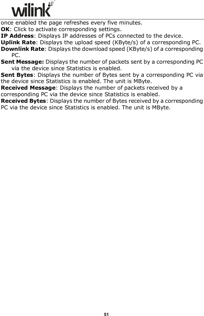                      51 once enabled the page refreshes every five minutes. OK: Click to activate corresponding settings. IP Address: Displays IP addresses of PCs connected to the device. Uplink Rate: Displays the upload speed (KByte/s) of a corresponding PC. Downlink Rate: Displays the download speed (KByte/s) of a corresponding PC. Sent Message: Displays the number of packets sent by a corresponding PC via the device since Statistics is enabled. Sent Bytes: Displays the number of Bytes sent by a corresponding PC via the device since Statistics is enabled. The unit is MByte. Received Message: Displays the number of packets received by a corresponding PC via the device since Statistics is enabled. Received Bytes: Displays the number of Bytes received by a corresponding PC via the device since Statistics is enabled. The unit is MByte. 