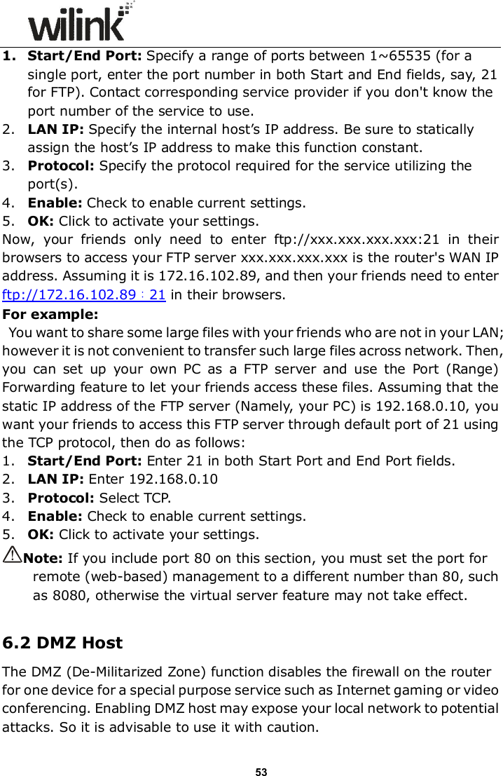                      53 1. Start/End Port: Specify a range of ports between 1~65535 (for a single port, enter the port number in both Start and End fields, say, 21 for FTP). Contact corresponding service provider if you don't know the port number of the service to use. 2. LAN IP: Specify the internal host&rsquo;s IP address. Be sure to statically assign the host&rsquo;s IP address to make this function constant. 3. Protocol: Specify the protocol required for the service utilizing the port(s). 4. Enable: Check to enable current settings. 5. OK: Click to activate your settings. Now,  your  friends  only  need  to  enter  ftp://xxx.xxx.xxx.xxx:21  in  their browsers to access your FTP server xxx.xxx.xxx.xxx is the router's WAN IP address. Assuming it is 172.16.102.89, and then your friends need to enter ftp://172.16.102.89：21 in their browsers. For example:   You want to share some large files with your friends who are not in your LAN; however it is not convenient to transfer such large files across network. Then, you  can  set  up  your  own  PC  as  a  FTP  server  and  use  the  Port  (Range) Forwarding feature to let your friends access these files. Assuming that the static IP address of the FTP server (Namely, your PC) is 192.168.0.10, you want your friends to access this FTP server through default port of 21 using the TCP protocol, then do as follows: 1. Start/End Port: Enter 21 in both Start Port and End Port fields. 2. LAN IP: Enter 192.168.0.10 3. Protocol: Select TCP. 4. Enable: Check to enable current settings. 5. OK: Click to activate your settings.  Note: If you include port 80 on this section, you must set the port for remote (web-based) management to a different number than 80, such as 8080, otherwise the virtual server feature may not take effect.  6.2 DMZ Host The DMZ (De-Militarized Zone) function disables the firewall on the router for one device for a special purpose service such as Internet gaming or video conferencing. Enabling DMZ host may expose your local network to potential attacks. So it is advisable to use it with caution.   