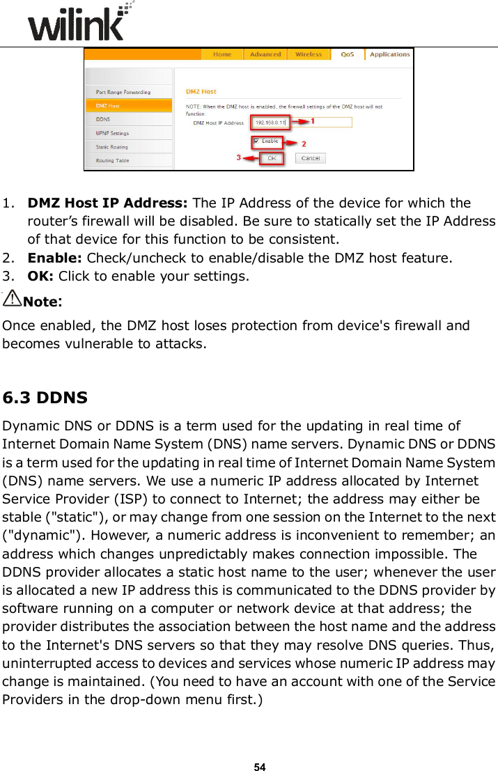                      54   1. DMZ Host IP Address: The IP Address of the device for which the router&rsquo;s firewall will be disabled. Be sure to statically set the IP Address of that device for this function to be consistent. 2. Enable: Check/uncheck to enable/disable the DMZ host feature. 3. OK: Click to enable your settings. Note:   Once enabled, the DMZ host loses protection from device's firewall and becomes vulnerable to attacks.  6.3 DDNS Dynamic DNS or DDNS is a term used for the updating in real time of Internet Domain Name System (DNS) name servers. Dynamic DNS or DDNS is a term used for the updating in real time of Internet Domain Name System (DNS) name servers. We use a numeric IP address allocated by Internet Service Provider (ISP) to connect to Internet; the address may either be stable ("static"), or may change from one session on the Internet to the next ("dynamic"). However, a numeric address is inconvenient to remember; an address which changes unpredictably makes connection impossible. The DDNS provider allocates a static host name to the user; whenever the user is allocated a new IP address this is communicated to the DDNS provider by software running on a computer or network device at that address; the provider distributes the association between the host name and the address to the Internet's DNS servers so that they may resolve DNS queries. Thus, uninterrupted access to devices and services whose numeric IP address may change is maintained. (You need to have an account with one of the Service Providers in the drop-down menu first.) 
