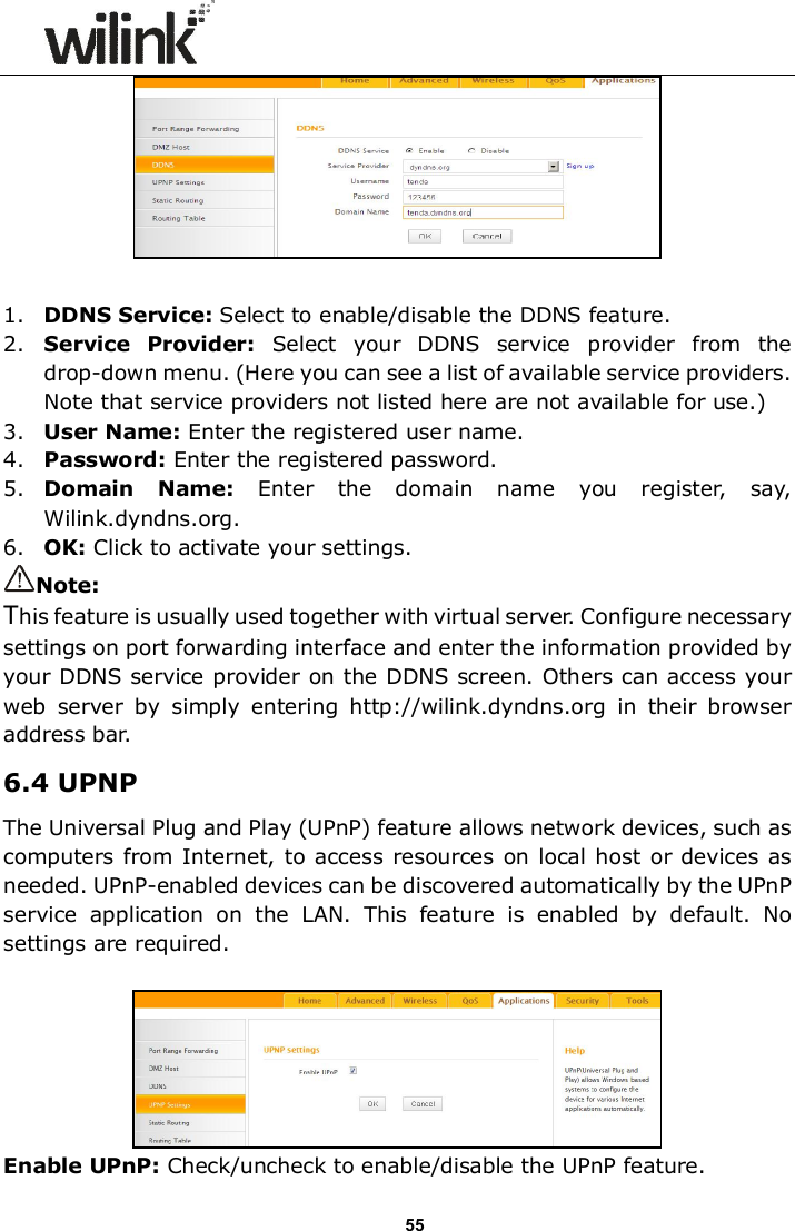                      55   1. DDNS Service: Select to enable/disable the DDNS feature. 2. Service  Provider:  Select  your  DDNS  service  provider  from  the drop-down menu. (Here you can see a list of available service providers. Note that service providers not listed here are not available for use.) 3. User Name: Enter the registered user name. 4. Password: Enter the registered password. 5. Domain  Name:  Enter  the  domain  name  you  register,  say, Wilink.dyndns.org. 6. OK: Click to activate your settings. Note: This feature is usually used together with virtual server. Configure necessary settings on port forwarding interface and enter the information provided by your DDNS service provider on the DDNS screen. Others can access your web  server  by  simply  entering  http://wilink.dyndns.org  in  their  browser address bar. 6.4 UPNP The Universal Plug and Play (UPnP) feature allows network devices, such as computers from Internet, to access resources on local host or devices as needed. UPnP-enabled devices can be discovered automatically by the UPnP service  application  on  the  LAN.  This  feature  is  enabled  by  default.  No settings are required.   Enable UPnP: Check/uncheck to enable/disable the UPnP feature. 