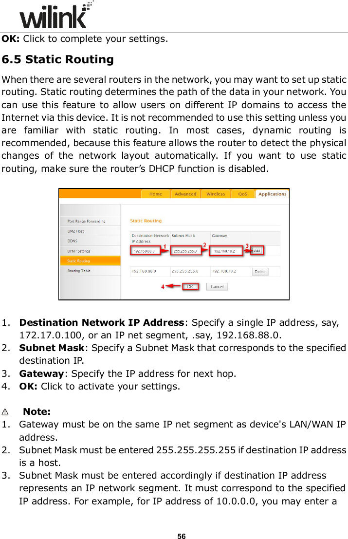                      56 OK: Click to complete your settings. 6.5 Static Routing When there are several routers in the network, you may want to set up static routing. Static routing determines the path of the data in your network. You can use this feature to allow users on different IP domains to access the Internet via this device. It is not recommended to use this setting unless you are  familiar  with  static  routing.  In  most  cases,  dynamic  routing  is recommended, because this feature allows the router to detect the physical changes  of  the  network  layout  automatically.  If  you  want  to  use  static routing, make sure the router&rsquo;s DHCP function is disabled.    1. Destination Network IP Address: Specify a single IP address, say, 172.17.0.100, or an IP net segment, .say, 192.168.88.0. 2. Subnet Mask: Specify a Subnet Mask that corresponds to the specified destination IP. 3. Gateway: Specify the IP address for next hop. 4. OK: Click to activate your settings.   Note:   1. Gateway must be on the same IP net segment as device's LAN/WAN IP address. 2. Subnet Mask must be entered 255.255.255.255 if destination IP address is a host. 3. Subnet Mask must be entered accordingly if destination IP address represents an IP network segment. It must correspond to the specified IP address. For example, for IP address of 10.0.0.0, you may enter a 